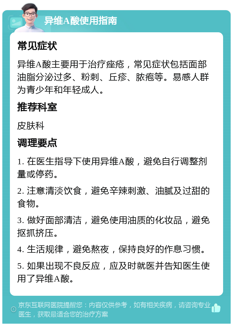 异维A酸使用指南 常见症状 异维A酸主要用于治疗痤疮，常见症状包括面部油脂分泌过多、粉刺、丘疹、脓疱等。易感人群为青少年和年轻成人。 推荐科室 皮肤科 调理要点 1. 在医生指导下使用异维A酸，避免自行调整剂量或停药。 2. 注意清淡饮食，避免辛辣刺激、油腻及过甜的食物。 3. 做好面部清洁，避免使用油质的化妆品，避免抠抓挤压。 4. 生活规律，避免熬夜，保持良好的作息习惯。 5. 如果出现不良反应，应及时就医并告知医生使用了异维A酸。