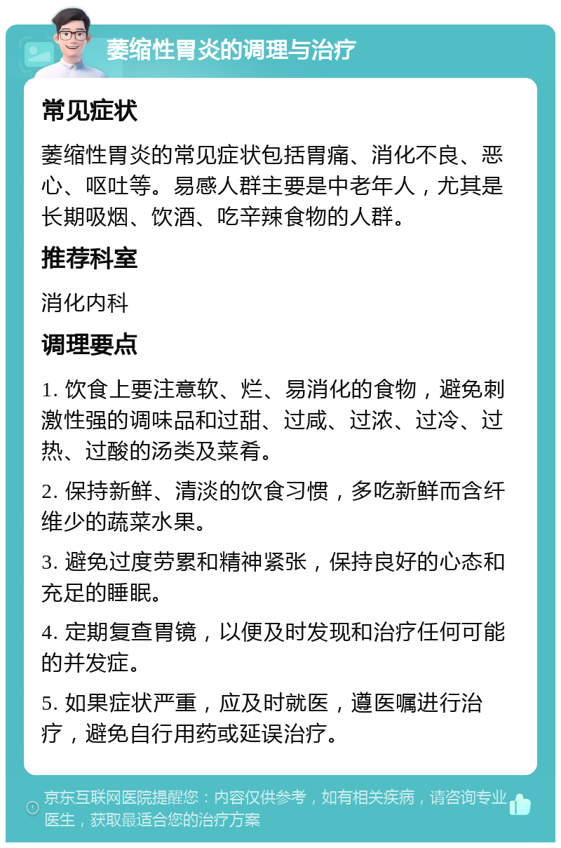 萎缩性胃炎的调理与治疗 常见症状 萎缩性胃炎的常见症状包括胃痛、消化不良、恶心、呕吐等。易感人群主要是中老年人，尤其是长期吸烟、饮酒、吃辛辣食物的人群。 推荐科室 消化内科 调理要点 1. 饮食上要注意软、烂、易消化的食物，避免刺激性强的调味品和过甜、过咸、过浓、过冷、过热、过酸的汤类及菜肴。 2. 保持新鲜、清淡的饮食习惯，多吃新鲜而含纤维少的蔬菜水果。 3. 避免过度劳累和精神紧张，保持良好的心态和充足的睡眠。 4. 定期复查胃镜，以便及时发现和治疗任何可能的并发症。 5. 如果症状严重，应及时就医，遵医嘱进行治疗，避免自行用药或延误治疗。