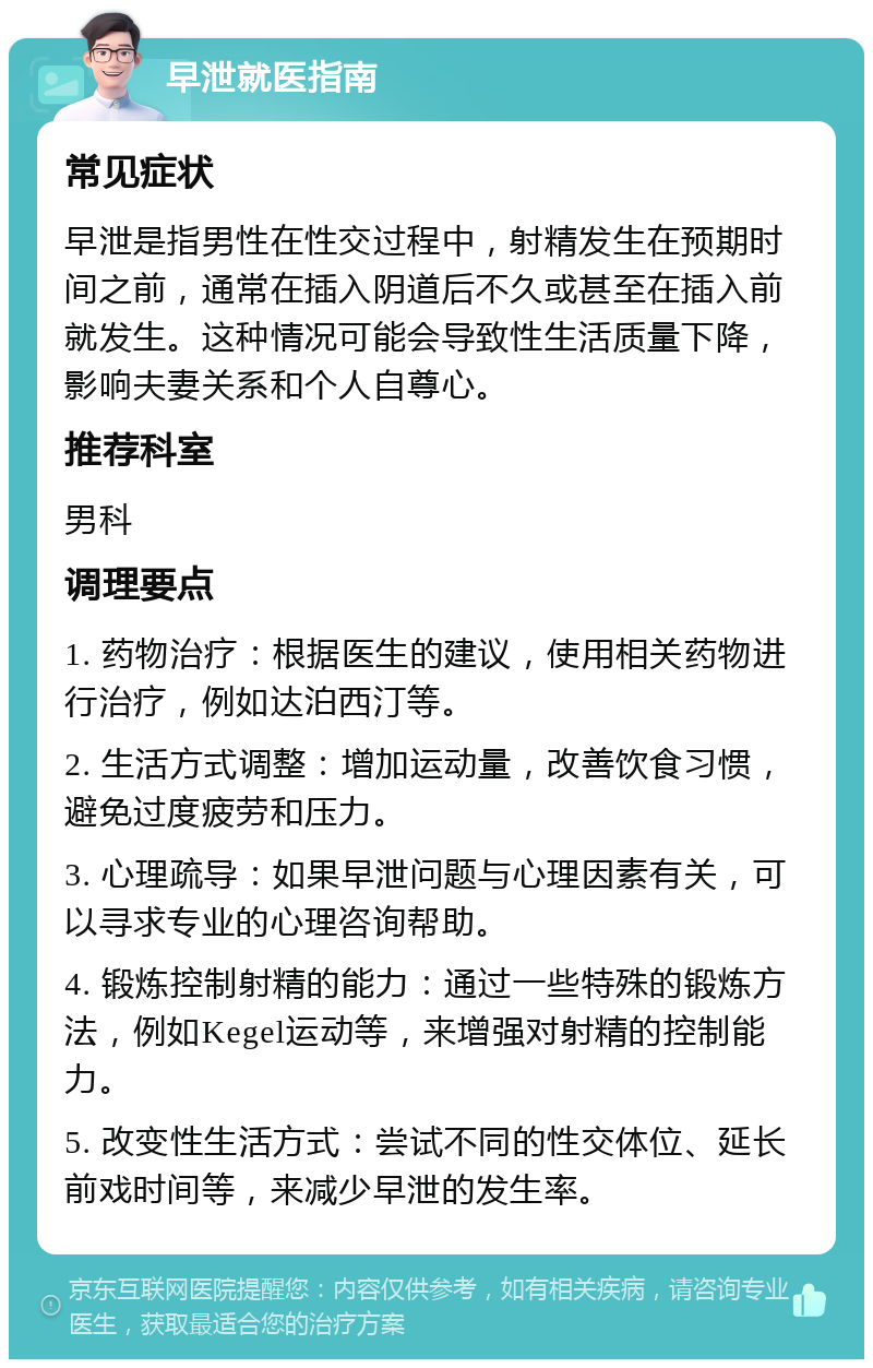 早泄就医指南 常见症状 早泄是指男性在性交过程中，射精发生在预期时间之前，通常在插入阴道后不久或甚至在插入前就发生。这种情况可能会导致性生活质量下降，影响夫妻关系和个人自尊心。 推荐科室 男科 调理要点 1. 药物治疗：根据医生的建议，使用相关药物进行治疗，例如达泊西汀等。 2. 生活方式调整：增加运动量，改善饮食习惯，避免过度疲劳和压力。 3. 心理疏导：如果早泄问题与心理因素有关，可以寻求专业的心理咨询帮助。 4. 锻炼控制射精的能力：通过一些特殊的锻炼方法，例如Kegel运动等，来增强对射精的控制能力。 5. 改变性生活方式：尝试不同的性交体位、延长前戏时间等，来减少早泄的发生率。