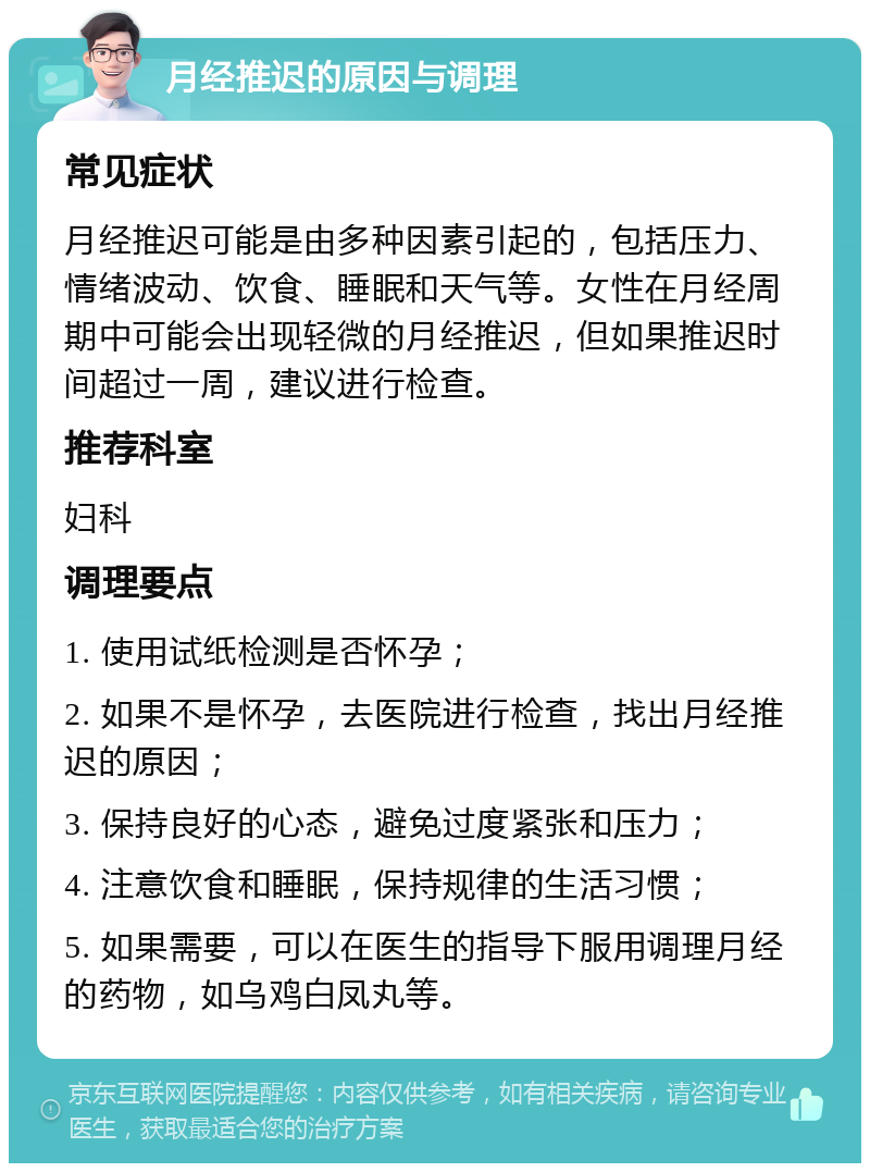 月经推迟的原因与调理 常见症状 月经推迟可能是由多种因素引起的，包括压力、情绪波动、饮食、睡眠和天气等。女性在月经周期中可能会出现轻微的月经推迟，但如果推迟时间超过一周，建议进行检查。 推荐科室 妇科 调理要点 1. 使用试纸检测是否怀孕； 2. 如果不是怀孕，去医院进行检查，找出月经推迟的原因； 3. 保持良好的心态，避免过度紧张和压力； 4. 注意饮食和睡眠，保持规律的生活习惯； 5. 如果需要，可以在医生的指导下服用调理月经的药物，如乌鸡白凤丸等。