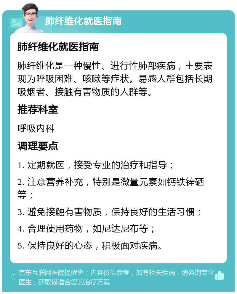 肺纤维化就医指南 肺纤维化就医指南 肺纤维化是一种慢性、进行性肺部疾病，主要表现为呼吸困难、咳嗽等症状。易感人群包括长期吸烟者、接触有害物质的人群等。 推荐科室 呼吸内科 调理要点 1. 定期就医，接受专业的治疗和指导； 2. 注意营养补充，特别是微量元素如钙铁锌硒等； 3. 避免接触有害物质，保持良好的生活习惯； 4. 合理使用药物，如尼达尼布等； 5. 保持良好的心态，积极面对疾病。