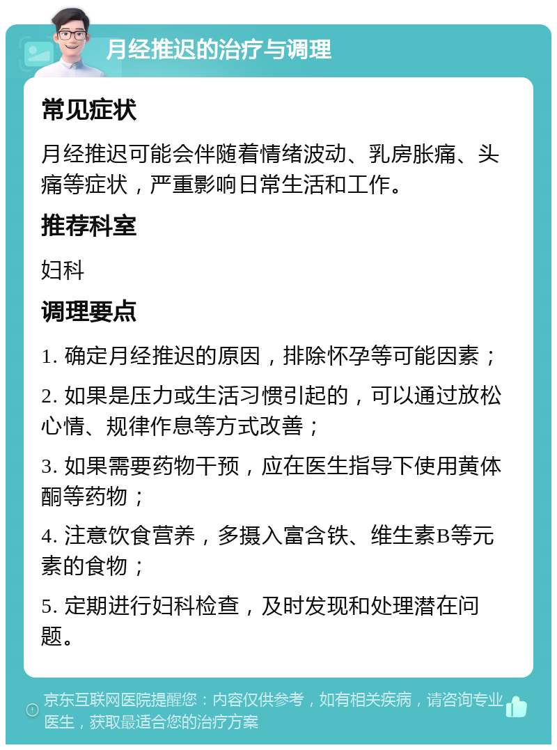 月经推迟的治疗与调理 常见症状 月经推迟可能会伴随着情绪波动、乳房胀痛、头痛等症状，严重影响日常生活和工作。 推荐科室 妇科 调理要点 1. 确定月经推迟的原因，排除怀孕等可能因素； 2. 如果是压力或生活习惯引起的，可以通过放松心情、规律作息等方式改善； 3. 如果需要药物干预，应在医生指导下使用黄体酮等药物； 4. 注意饮食营养，多摄入富含铁、维生素B等元素的食物； 5. 定期进行妇科检查，及时发现和处理潜在问题。