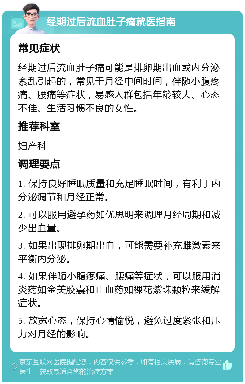 经期过后流血肚子痛就医指南 常见症状 经期过后流血肚子痛可能是排卵期出血或内分泌紊乱引起的，常见于月经中间时间，伴随小腹疼痛、腰痛等症状，易感人群包括年龄较大、心态不佳、生活习惯不良的女性。 推荐科室 妇产科 调理要点 1. 保持良好睡眠质量和充足睡眠时间，有利于内分泌调节和月经正常。 2. 可以服用避孕药如优思明来调理月经周期和减少出血量。 3. 如果出现排卵期出血，可能需要补充雌激素来平衡内分泌。 4. 如果伴随小腹疼痛、腰痛等症状，可以服用消炎药如金美胶囊和止血药如裸花紫珠颗粒来缓解症状。 5. 放宽心态，保持心情愉悦，避免过度紧张和压力对月经的影响。