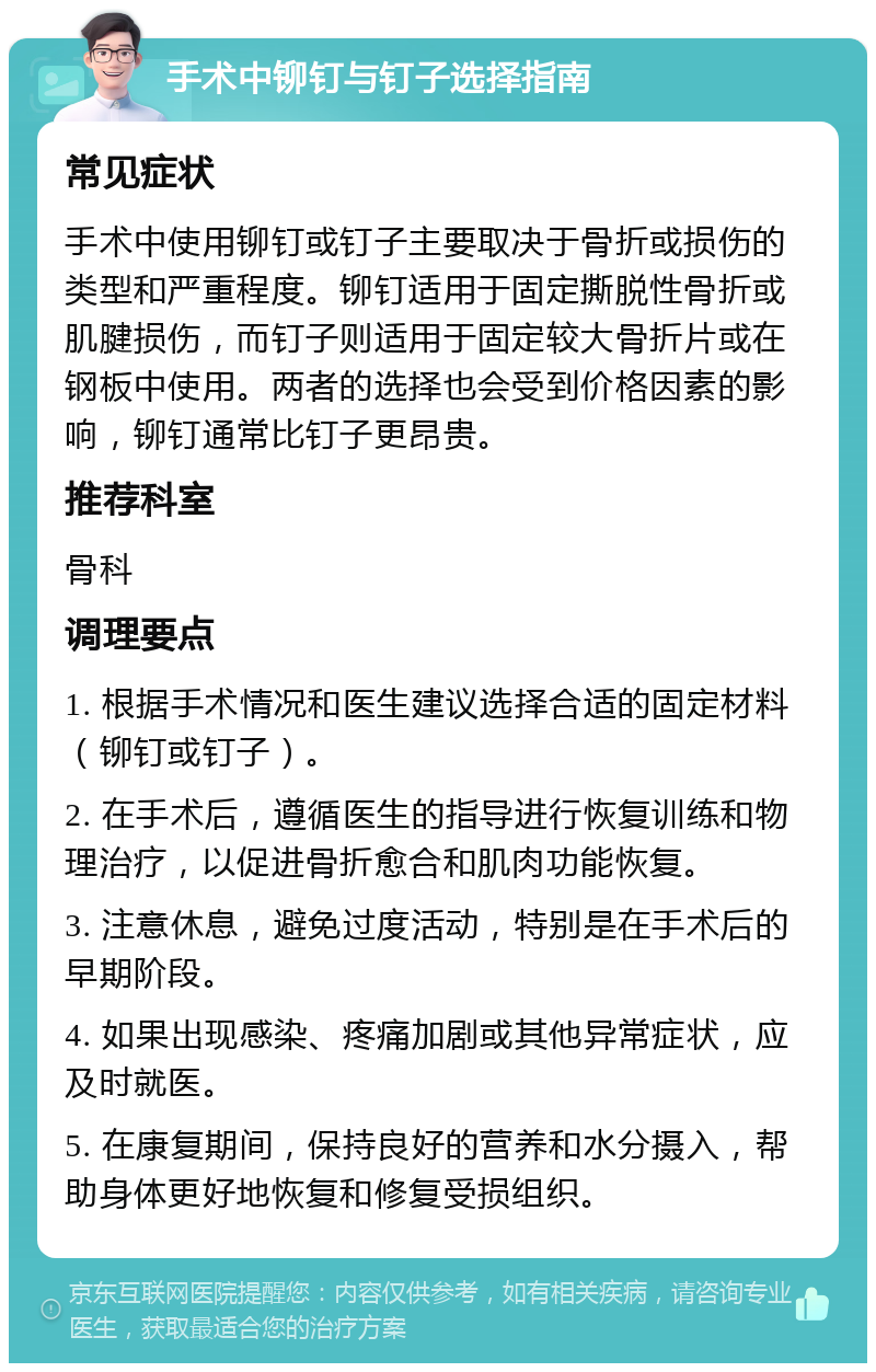 手术中铆钉与钉子选择指南 常见症状 手术中使用铆钉或钉子主要取决于骨折或损伤的类型和严重程度。铆钉适用于固定撕脱性骨折或肌腱损伤，而钉子则适用于固定较大骨折片或在钢板中使用。两者的选择也会受到价格因素的影响，铆钉通常比钉子更昂贵。 推荐科室 骨科 调理要点 1. 根据手术情况和医生建议选择合适的固定材料（铆钉或钉子）。 2. 在手术后，遵循医生的指导进行恢复训练和物理治疗，以促进骨折愈合和肌肉功能恢复。 3. 注意休息，避免过度活动，特别是在手术后的早期阶段。 4. 如果出现感染、疼痛加剧或其他异常症状，应及时就医。 5. 在康复期间，保持良好的营养和水分摄入，帮助身体更好地恢复和修复受损组织。