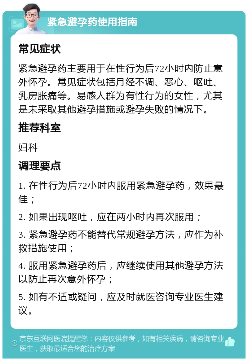 紧急避孕药使用指南 常见症状 紧急避孕药主要用于在性行为后72小时内防止意外怀孕。常见症状包括月经不调、恶心、呕吐、乳房胀痛等。易感人群为有性行为的女性，尤其是未采取其他避孕措施或避孕失败的情况下。 推荐科室 妇科 调理要点 1. 在性行为后72小时内服用紧急避孕药，效果最佳； 2. 如果出现呕吐，应在两小时内再次服用； 3. 紧急避孕药不能替代常规避孕方法，应作为补救措施使用； 4. 服用紧急避孕药后，应继续使用其他避孕方法以防止再次意外怀孕； 5. 如有不适或疑问，应及时就医咨询专业医生建议。