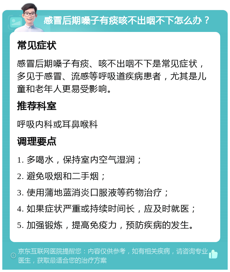 感冒后期嗓子有痰咳不出咽不下怎么办？ 常见症状 感冒后期嗓子有痰、咳不出咽不下是常见症状，多见于感冒、流感等呼吸道疾病患者，尤其是儿童和老年人更易受影响。 推荐科室 呼吸内科或耳鼻喉科 调理要点 1. 多喝水，保持室内空气湿润； 2. 避免吸烟和二手烟； 3. 使用蒲地蓝消炎口服液等药物治疗； 4. 如果症状严重或持续时间长，应及时就医； 5. 加强锻炼，提高免疫力，预防疾病的发生。