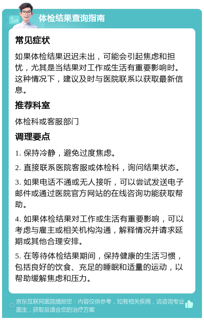 体检结果查询指南 常见症状 如果体检结果迟迟未出，可能会引起焦虑和担忧，尤其是当结果对工作或生活有重要影响时。这种情况下，建议及时与医院联系以获取最新信息。 推荐科室 体检科或客服部门 调理要点 1. 保持冷静，避免过度焦虑。 2. 直接联系医院客服或体检科，询问结果状态。 3. 如果电话不通或无人接听，可以尝试发送电子邮件或通过医院官方网站的在线咨询功能获取帮助。 4. 如果体检结果对工作或生活有重要影响，可以考虑与雇主或相关机构沟通，解释情况并请求延期或其他合理安排。 5. 在等待体检结果期间，保持健康的生活习惯，包括良好的饮食、充足的睡眠和适量的运动，以帮助缓解焦虑和压力。