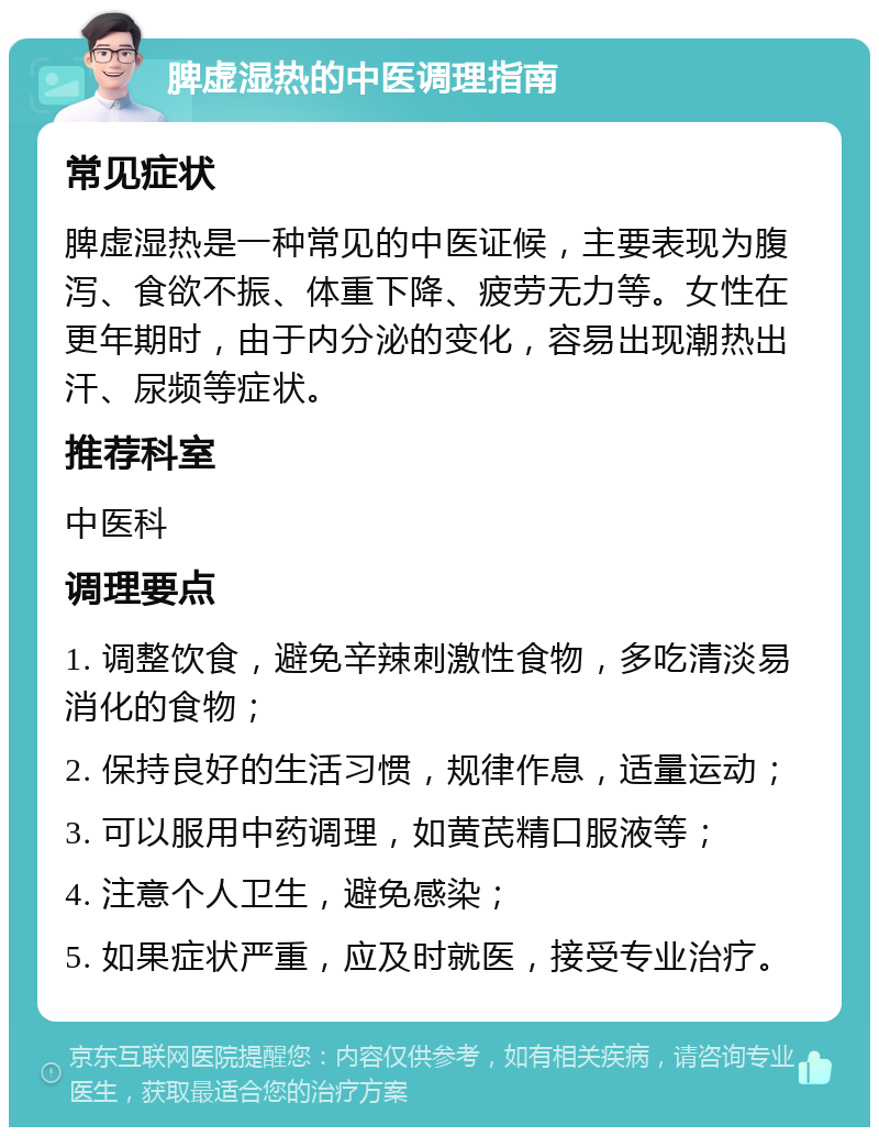 脾虚湿热的中医调理指南 常见症状 脾虚湿热是一种常见的中医证候，主要表现为腹泻、食欲不振、体重下降、疲劳无力等。女性在更年期时，由于内分泌的变化，容易出现潮热出汗、尿频等症状。 推荐科室 中医科 调理要点 1. 调整饮食，避免辛辣刺激性食物，多吃清淡易消化的食物； 2. 保持良好的生活习惯，规律作息，适量运动； 3. 可以服用中药调理，如黄芪精口服液等； 4. 注意个人卫生，避免感染； 5. 如果症状严重，应及时就医，接受专业治疗。