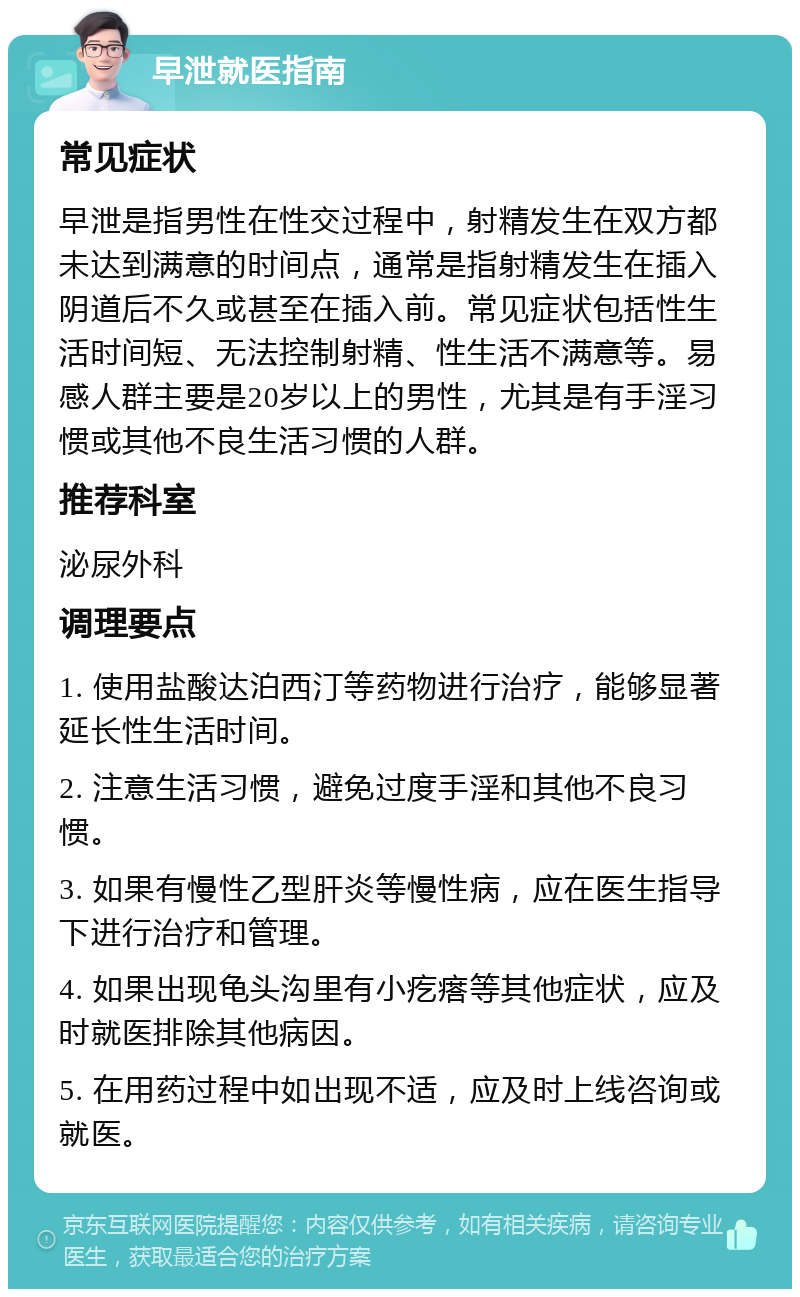 早泄就医指南 常见症状 早泄是指男性在性交过程中，射精发生在双方都未达到满意的时间点，通常是指射精发生在插入阴道后不久或甚至在插入前。常见症状包括性生活时间短、无法控制射精、性生活不满意等。易感人群主要是20岁以上的男性，尤其是有手淫习惯或其他不良生活习惯的人群。 推荐科室 泌尿外科 调理要点 1. 使用盐酸达泊西汀等药物进行治疗，能够显著延长性生活时间。 2. 注意生活习惯，避免过度手淫和其他不良习惯。 3. 如果有慢性乙型肝炎等慢性病，应在医生指导下进行治疗和管理。 4. 如果出现龟头沟里有小疙瘩等其他症状，应及时就医排除其他病因。 5. 在用药过程中如出现不适，应及时上线咨询或就医。