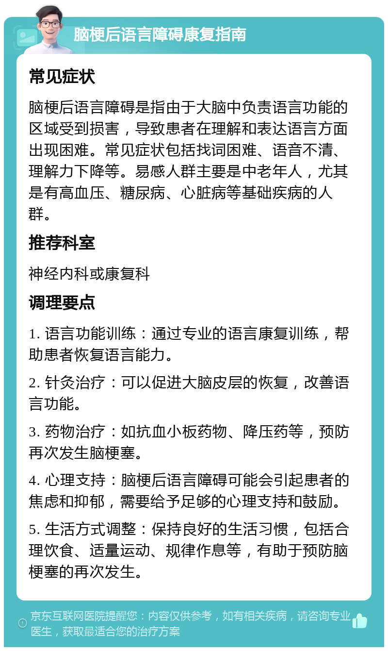 脑梗后语言障碍康复指南 常见症状 脑梗后语言障碍是指由于大脑中负责语言功能的区域受到损害，导致患者在理解和表达语言方面出现困难。常见症状包括找词困难、语音不清、理解力下降等。易感人群主要是中老年人，尤其是有高血压、糖尿病、心脏病等基础疾病的人群。 推荐科室 神经内科或康复科 调理要点 1. 语言功能训练：通过专业的语言康复训练，帮助患者恢复语言能力。 2. 针灸治疗：可以促进大脑皮层的恢复，改善语言功能。 3. 药物治疗：如抗血小板药物、降压药等，预防再次发生脑梗塞。 4. 心理支持：脑梗后语言障碍可能会引起患者的焦虑和抑郁，需要给予足够的心理支持和鼓励。 5. 生活方式调整：保持良好的生活习惯，包括合理饮食、适量运动、规律作息等，有助于预防脑梗塞的再次发生。