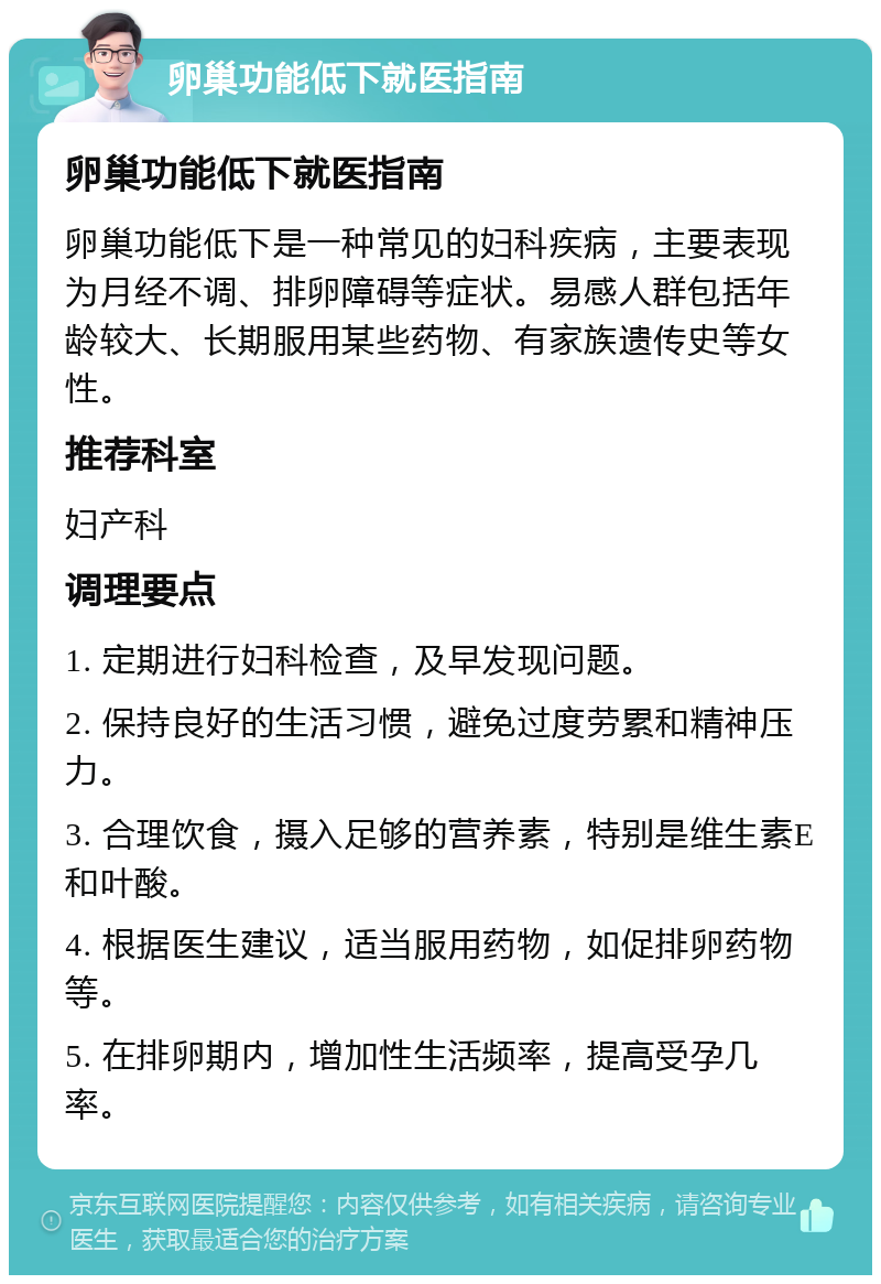 卵巢功能低下就医指南 卵巢功能低下就医指南 卵巢功能低下是一种常见的妇科疾病，主要表现为月经不调、排卵障碍等症状。易感人群包括年龄较大、长期服用某些药物、有家族遗传史等女性。 推荐科室 妇产科 调理要点 1. 定期进行妇科检查，及早发现问题。 2. 保持良好的生活习惯，避免过度劳累和精神压力。 3. 合理饮食，摄入足够的营养素，特别是维生素E和叶酸。 4. 根据医生建议，适当服用药物，如促排卵药物等。 5. 在排卵期内，增加性生活频率，提高受孕几率。