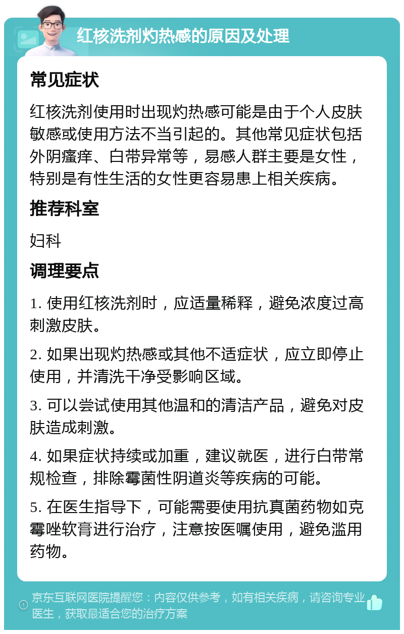 红核洗剂灼热感的原因及处理 常见症状 红核洗剂使用时出现灼热感可能是由于个人皮肤敏感或使用方法不当引起的。其他常见症状包括外阴瘙痒、白带异常等，易感人群主要是女性，特别是有性生活的女性更容易患上相关疾病。 推荐科室 妇科 调理要点 1. 使用红核洗剂时，应适量稀释，避免浓度过高刺激皮肤。 2. 如果出现灼热感或其他不适症状，应立即停止使用，并清洗干净受影响区域。 3. 可以尝试使用其他温和的清洁产品，避免对皮肤造成刺激。 4. 如果症状持续或加重，建议就医，进行白带常规检查，排除霉菌性阴道炎等疾病的可能。 5. 在医生指导下，可能需要使用抗真菌药物如克霉唑软膏进行治疗，注意按医嘱使用，避免滥用药物。