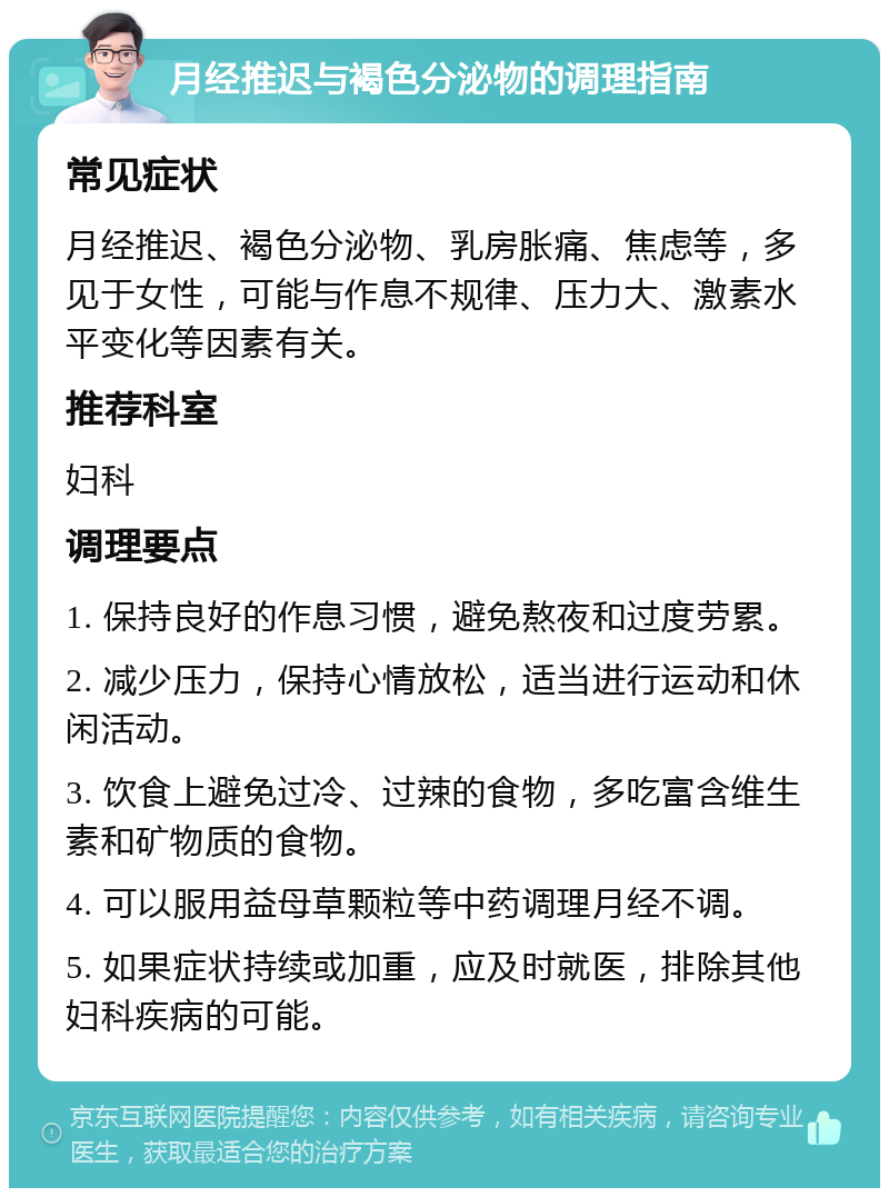 月经推迟与褐色分泌物的调理指南 常见症状 月经推迟、褐色分泌物、乳房胀痛、焦虑等，多见于女性，可能与作息不规律、压力大、激素水平变化等因素有关。 推荐科室 妇科 调理要点 1. 保持良好的作息习惯，避免熬夜和过度劳累。 2. 减少压力，保持心情放松，适当进行运动和休闲活动。 3. 饮食上避免过冷、过辣的食物，多吃富含维生素和矿物质的食物。 4. 可以服用益母草颗粒等中药调理月经不调。 5. 如果症状持续或加重，应及时就医，排除其他妇科疾病的可能。