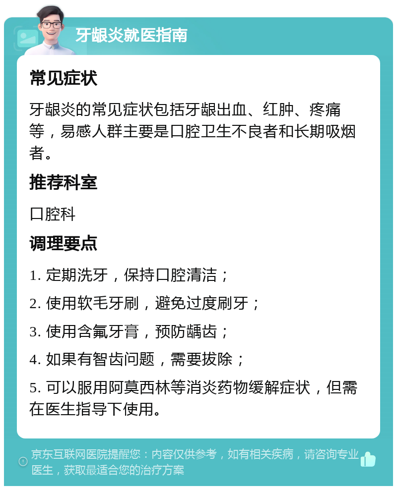 牙龈炎就医指南 常见症状 牙龈炎的常见症状包括牙龈出血、红肿、疼痛等，易感人群主要是口腔卫生不良者和长期吸烟者。 推荐科室 口腔科 调理要点 1. 定期洗牙，保持口腔清洁； 2. 使用软毛牙刷，避免过度刷牙； 3. 使用含氟牙膏，预防龋齿； 4. 如果有智齿问题，需要拔除； 5. 可以服用阿莫西林等消炎药物缓解症状，但需在医生指导下使用。