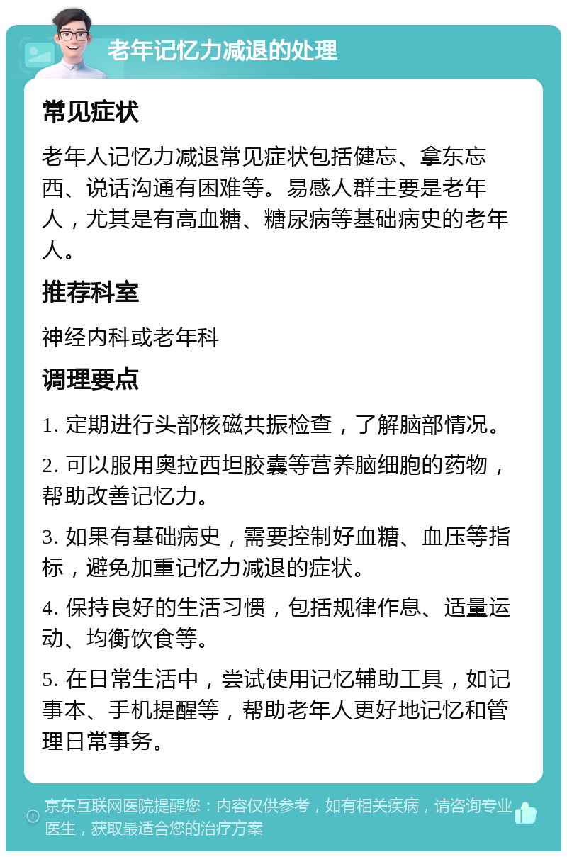 老年记忆力减退的处理 常见症状 老年人记忆力减退常见症状包括健忘、拿东忘西、说话沟通有困难等。易感人群主要是老年人，尤其是有高血糖、糖尿病等基础病史的老年人。 推荐科室 神经内科或老年科 调理要点 1. 定期进行头部核磁共振检查，了解脑部情况。 2. 可以服用奥拉西坦胶囊等营养脑细胞的药物，帮助改善记忆力。 3. 如果有基础病史，需要控制好血糖、血压等指标，避免加重记忆力减退的症状。 4. 保持良好的生活习惯，包括规律作息、适量运动、均衡饮食等。 5. 在日常生活中，尝试使用记忆辅助工具，如记事本、手机提醒等，帮助老年人更好地记忆和管理日常事务。