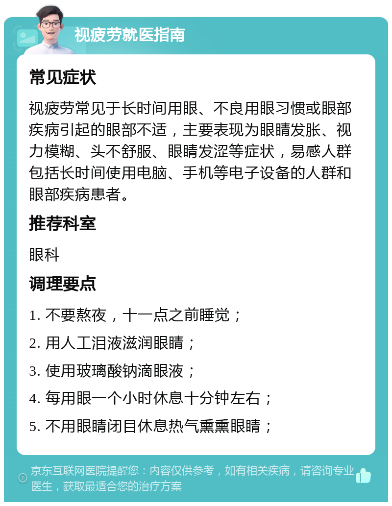 视疲劳就医指南 常见症状 视疲劳常见于长时间用眼、不良用眼习惯或眼部疾病引起的眼部不适，主要表现为眼睛发胀、视力模糊、头不舒服、眼睛发涩等症状，易感人群包括长时间使用电脑、手机等电子设备的人群和眼部疾病患者。 推荐科室 眼科 调理要点 1. 不要熬夜，十一点之前睡觉； 2. 用人工泪液滋润眼睛； 3. 使用玻璃酸钠滴眼液； 4. 每用眼一个小时休息十分钟左右； 5. 不用眼睛闭目休息热气熏熏眼睛；