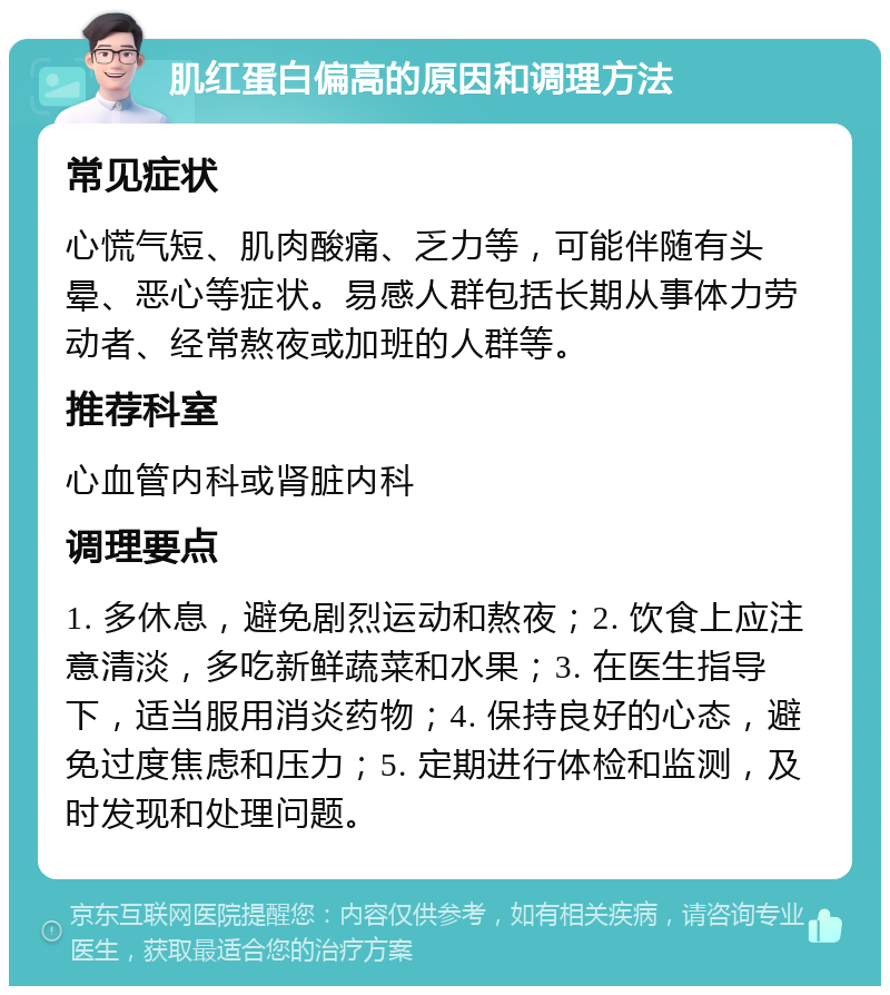 肌红蛋白偏高的原因和调理方法 常见症状 心慌气短、肌肉酸痛、乏力等，可能伴随有头晕、恶心等症状。易感人群包括长期从事体力劳动者、经常熬夜或加班的人群等。 推荐科室 心血管内科或肾脏内科 调理要点 1. 多休息，避免剧烈运动和熬夜；2. 饮食上应注意清淡，多吃新鲜蔬菜和水果；3. 在医生指导下，适当服用消炎药物；4. 保持良好的心态，避免过度焦虑和压力；5. 定期进行体检和监测，及时发现和处理问题。