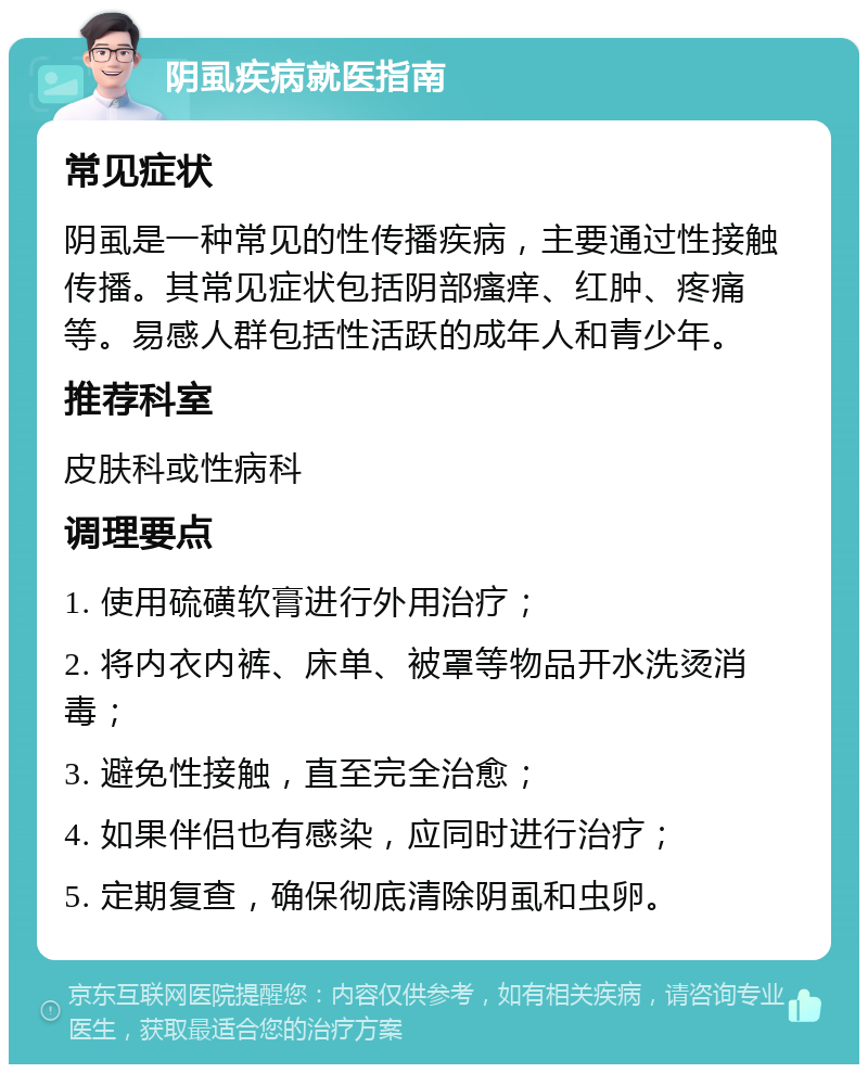 阴虱疾病就医指南 常见症状 阴虱是一种常见的性传播疾病，主要通过性接触传播。其常见症状包括阴部瘙痒、红肿、疼痛等。易感人群包括性活跃的成年人和青少年。 推荐科室 皮肤科或性病科 调理要点 1. 使用硫磺软膏进行外用治疗； 2. 将内衣内裤、床单、被罩等物品开水洗烫消毒； 3. 避免性接触，直至完全治愈； 4. 如果伴侣也有感染，应同时进行治疗； 5. 定期复查，确保彻底清除阴虱和虫卵。