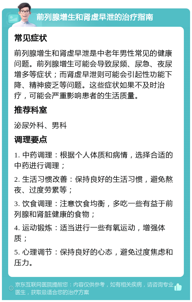 前列腺增生和肾虚早泄的治疗指南 常见症状 前列腺增生和肾虚早泄是中老年男性常见的健康问题。前列腺增生可能会导致尿频、尿急、夜尿增多等症状；而肾虚早泄则可能会引起性功能下降、精神疲乏等问题。这些症状如果不及时治疗，可能会严重影响患者的生活质量。 推荐科室 泌尿外科、男科 调理要点 1. 中药调理：根据个人体质和病情，选择合适的中药进行调理； 2. 生活习惯改善：保持良好的生活习惯，避免熬夜、过度劳累等； 3. 饮食调理：注意饮食均衡，多吃一些有益于前列腺和肾脏健康的食物； 4. 运动锻炼：适当进行一些有氧运动，增强体质； 5. 心理调节：保持良好的心态，避免过度焦虑和压力。