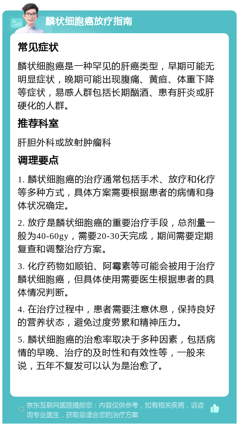 麟状细胞癌放疗指南 常见症状 麟状细胞癌是一种罕见的肝癌类型，早期可能无明显症状，晚期可能出现腹痛、黄疸、体重下降等症状，易感人群包括长期酗酒、患有肝炎或肝硬化的人群。 推荐科室 肝胆外科或放射肿瘤科 调理要点 1. 麟状细胞癌的治疗通常包括手术、放疗和化疗等多种方式，具体方案需要根据患者的病情和身体状况确定。 2. 放疗是麟状细胞癌的重要治疗手段，总剂量一般为40-60gy，需要20-30天完成，期间需要定期复查和调整治疗方案。 3. 化疗药物如顺铂、阿霉素等可能会被用于治疗麟状细胞癌，但具体使用需要医生根据患者的具体情况判断。 4. 在治疗过程中，患者需要注意休息，保持良好的营养状态，避免过度劳累和精神压力。 5. 麟状细胞癌的治愈率取决于多种因素，包括病情的早晚、治疗的及时性和有效性等，一般来说，五年不复发可以认为是治愈了。