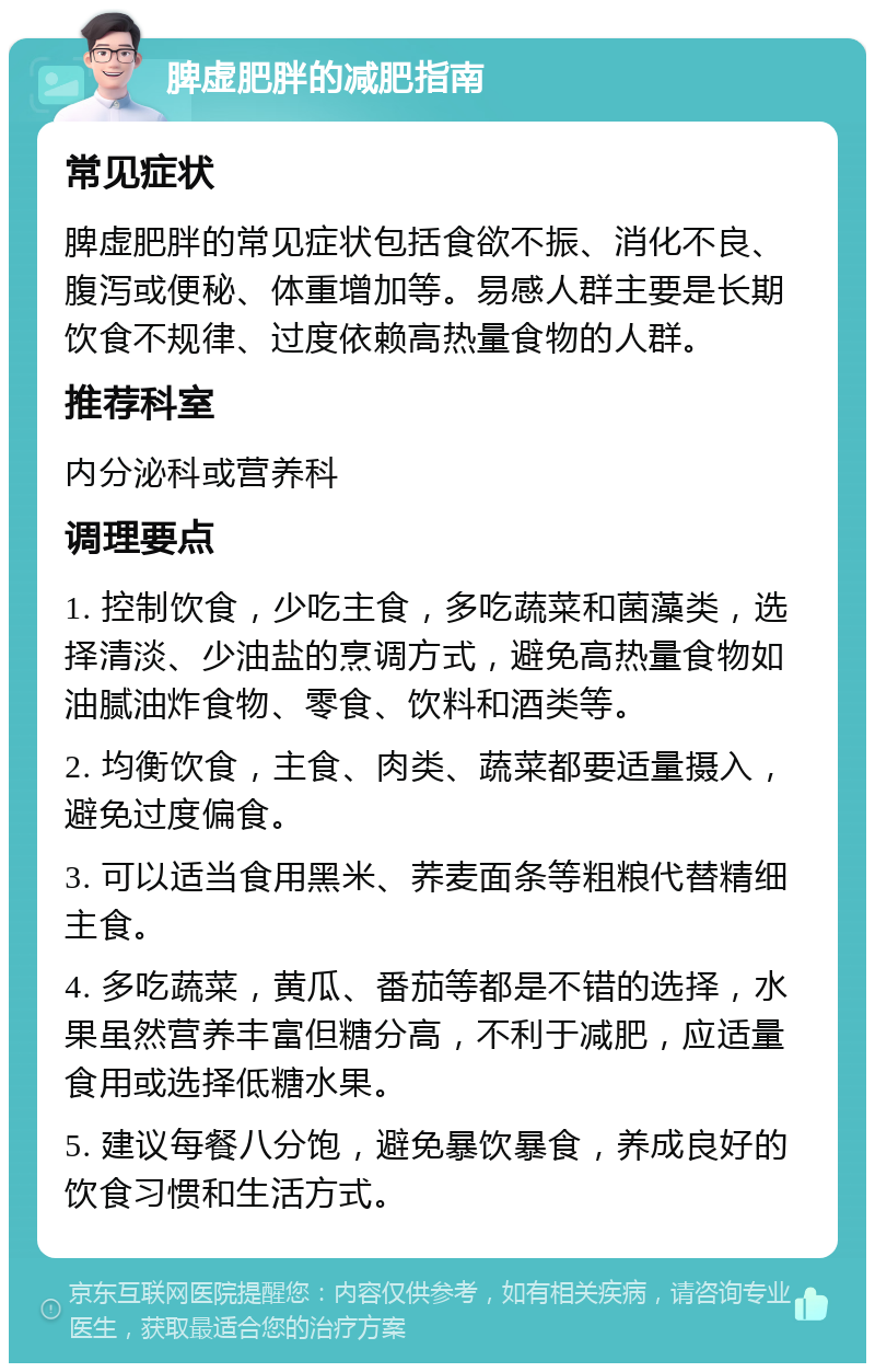 脾虚肥胖的减肥指南 常见症状 脾虚肥胖的常见症状包括食欲不振、消化不良、腹泻或便秘、体重增加等。易感人群主要是长期饮食不规律、过度依赖高热量食物的人群。 推荐科室 内分泌科或营养科 调理要点 1. 控制饮食，少吃主食，多吃蔬菜和菌藻类，选择清淡、少油盐的烹调方式，避免高热量食物如油腻油炸食物、零食、饮料和酒类等。 2. 均衡饮食，主食、肉类、蔬菜都要适量摄入，避免过度偏食。 3. 可以适当食用黑米、荞麦面条等粗粮代替精细主食。 4. 多吃蔬菜，黄瓜、番茄等都是不错的选择，水果虽然营养丰富但糖分高，不利于减肥，应适量食用或选择低糖水果。 5. 建议每餐八分饱，避免暴饮暴食，养成良好的饮食习惯和生活方式。