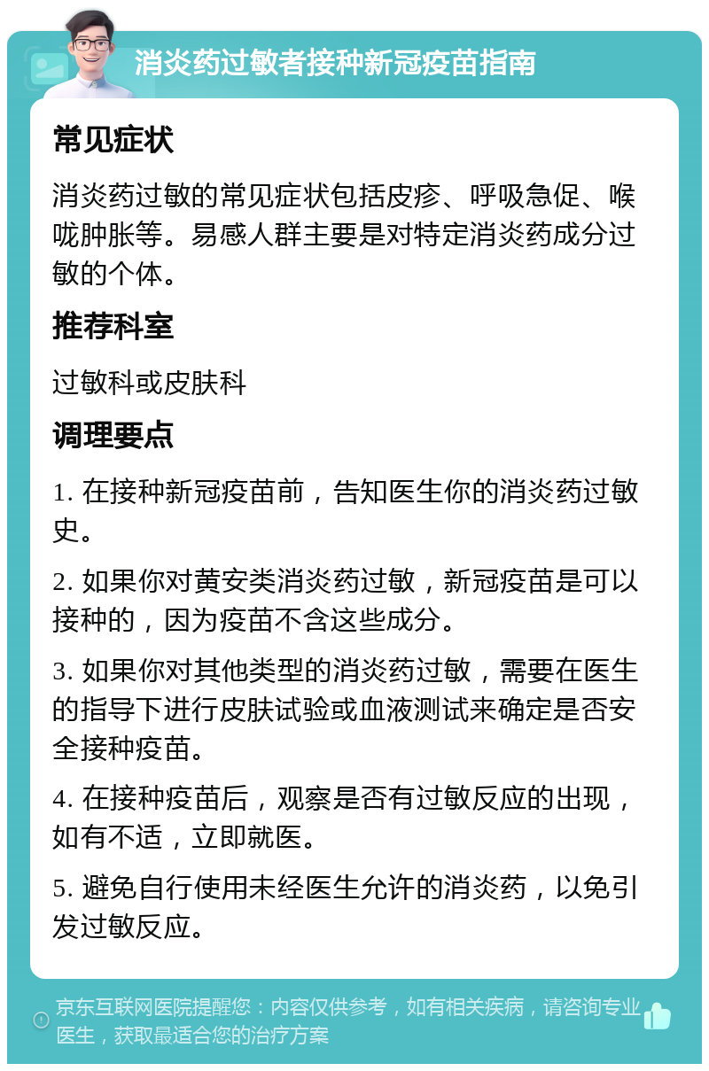 消炎药过敏者接种新冠疫苗指南 常见症状 消炎药过敏的常见症状包括皮疹、呼吸急促、喉咙肿胀等。易感人群主要是对特定消炎药成分过敏的个体。 推荐科室 过敏科或皮肤科 调理要点 1. 在接种新冠疫苗前，告知医生你的消炎药过敏史。 2. 如果你对黄安类消炎药过敏，新冠疫苗是可以接种的，因为疫苗不含这些成分。 3. 如果你对其他类型的消炎药过敏，需要在医生的指导下进行皮肤试验或血液测试来确定是否安全接种疫苗。 4. 在接种疫苗后，观察是否有过敏反应的出现，如有不适，立即就医。 5. 避免自行使用未经医生允许的消炎药，以免引发过敏反应。