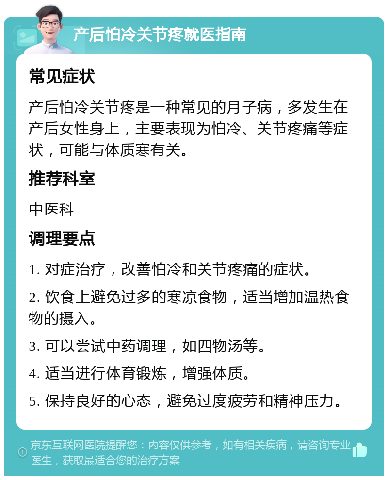 产后怕冷关节疼就医指南 常见症状 产后怕冷关节疼是一种常见的月子病，多发生在产后女性身上，主要表现为怕冷、关节疼痛等症状，可能与体质寒有关。 推荐科室 中医科 调理要点 1. 对症治疗，改善怕冷和关节疼痛的症状。 2. 饮食上避免过多的寒凉食物，适当增加温热食物的摄入。 3. 可以尝试中药调理，如四物汤等。 4. 适当进行体育锻炼，增强体质。 5. 保持良好的心态，避免过度疲劳和精神压力。