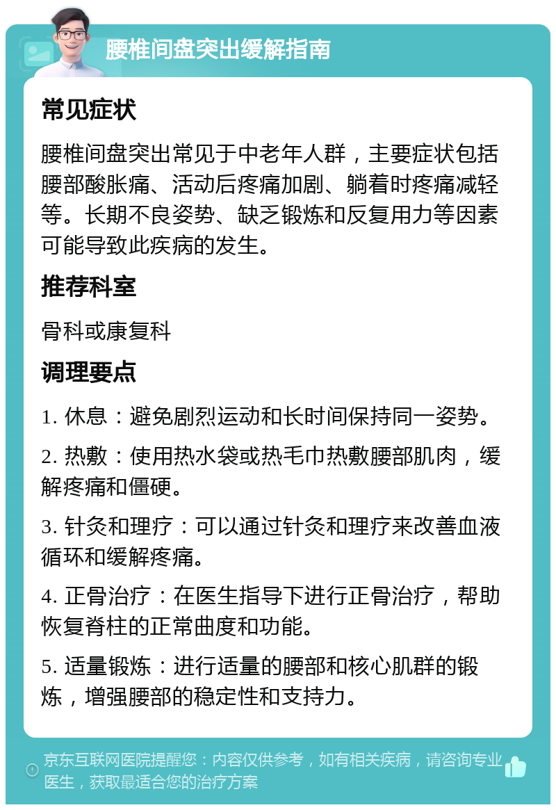 腰椎间盘突出缓解指南 常见症状 腰椎间盘突出常见于中老年人群，主要症状包括腰部酸胀痛、活动后疼痛加剧、躺着时疼痛减轻等。长期不良姿势、缺乏锻炼和反复用力等因素可能导致此疾病的发生。 推荐科室 骨科或康复科 调理要点 1. 休息：避免剧烈运动和长时间保持同一姿势。 2. 热敷：使用热水袋或热毛巾热敷腰部肌肉，缓解疼痛和僵硬。 3. 针灸和理疗：可以通过针灸和理疗来改善血液循环和缓解疼痛。 4. 正骨治疗：在医生指导下进行正骨治疗，帮助恢复脊柱的正常曲度和功能。 5. 适量锻炼：进行适量的腰部和核心肌群的锻炼，增强腰部的稳定性和支持力。