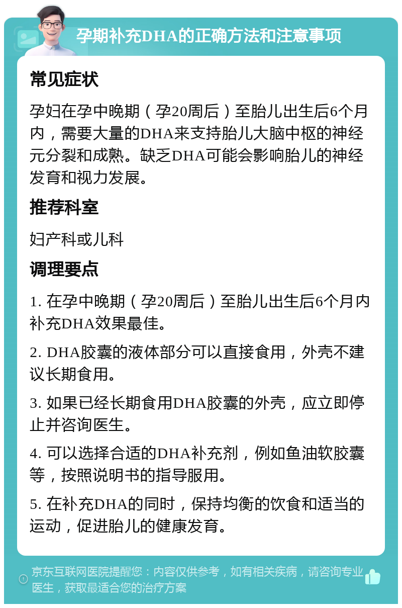 孕期补充DHA的正确方法和注意事项 常见症状 孕妇在孕中晚期（孕20周后）至胎儿出生后6个月内，需要大量的DHA来支持胎儿大脑中枢的神经元分裂和成熟。缺乏DHA可能会影响胎儿的神经发育和视力发展。 推荐科室 妇产科或儿科 调理要点 1. 在孕中晚期（孕20周后）至胎儿出生后6个月内补充DHA效果最佳。 2. DHA胶囊的液体部分可以直接食用，外壳不建议长期食用。 3. 如果已经长期食用DHA胶囊的外壳，应立即停止并咨询医生。 4. 可以选择合适的DHA补充剂，例如鱼油软胶囊等，按照说明书的指导服用。 5. 在补充DHA的同时，保持均衡的饮食和适当的运动，促进胎儿的健康发育。