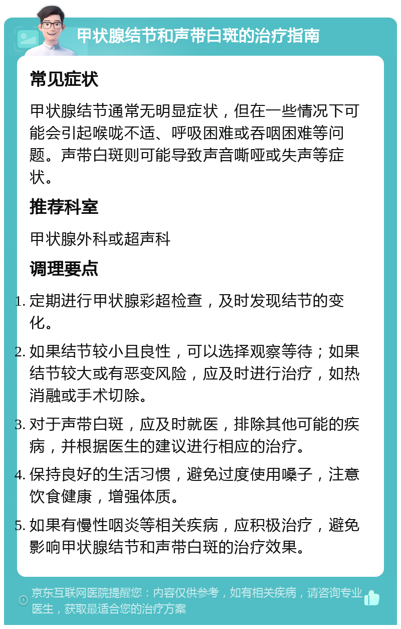 甲状腺结节和声带白斑的治疗指南 常见症状 甲状腺结节通常无明显症状，但在一些情况下可能会引起喉咙不适、呼吸困难或吞咽困难等问题。声带白斑则可能导致声音嘶哑或失声等症状。 推荐科室 甲状腺外科或超声科 调理要点 定期进行甲状腺彩超检查，及时发现结节的变化。 如果结节较小且良性，可以选择观察等待；如果结节较大或有恶变风险，应及时进行治疗，如热消融或手术切除。 对于声带白斑，应及时就医，排除其他可能的疾病，并根据医生的建议进行相应的治疗。 保持良好的生活习惯，避免过度使用嗓子，注意饮食健康，增强体质。 如果有慢性咽炎等相关疾病，应积极治疗，避免影响甲状腺结节和声带白斑的治疗效果。