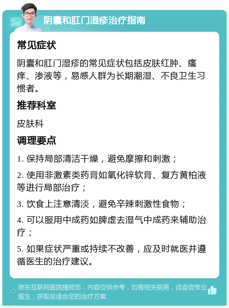 阴囊和肛门湿疹治疗指南 常见症状 阴囊和肛门湿疹的常见症状包括皮肤红肿、瘙痒、渗液等，易感人群为长期潮湿、不良卫生习惯者。 推荐科室 皮肤科 调理要点 1. 保持局部清洁干燥，避免摩擦和刺激； 2. 使用非激素类药膏如氧化锌软膏、复方黄柏液等进行局部治疗； 3. 饮食上注意清淡，避免辛辣刺激性食物； 4. 可以服用中成药如脾虚去湿气中成药来辅助治疗； 5. 如果症状严重或持续不改善，应及时就医并遵循医生的治疗建议。