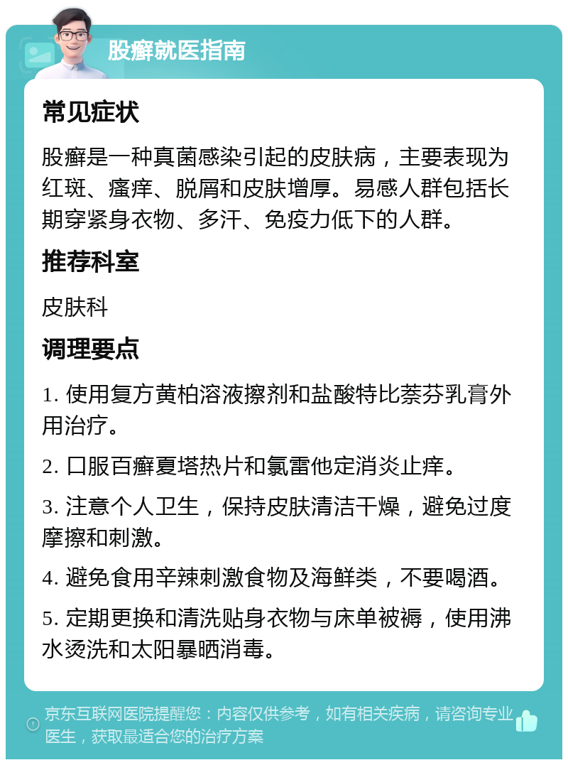 股癣就医指南 常见症状 股癣是一种真菌感染引起的皮肤病，主要表现为红斑、瘙痒、脱屑和皮肤增厚。易感人群包括长期穿紧身衣物、多汗、免疫力低下的人群。 推荐科室 皮肤科 调理要点 1. 使用复方黄柏溶液擦剂和盐酸特比萘芬乳膏外用治疗。 2. 口服百癣夏塔热片和氯雷他定消炎止痒。 3. 注意个人卫生，保持皮肤清洁干燥，避免过度摩擦和刺激。 4. 避免食用辛辣刺激食物及海鲜类，不要喝酒。 5. 定期更换和清洗贴身衣物与床单被褥，使用沸水烫洗和太阳暴晒消毒。