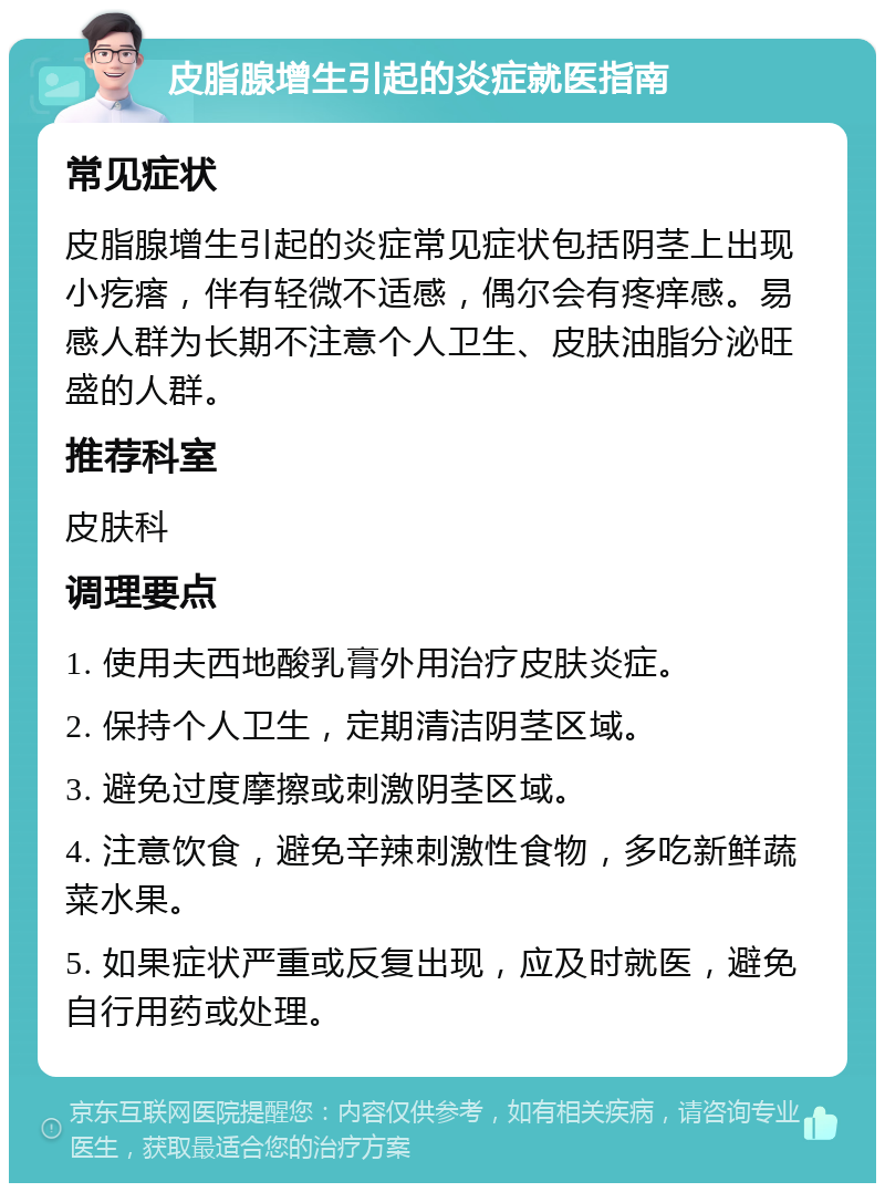 皮脂腺增生引起的炎症就医指南 常见症状 皮脂腺增生引起的炎症常见症状包括阴茎上出现小疙瘩，伴有轻微不适感，偶尔会有疼痒感。易感人群为长期不注意个人卫生、皮肤油脂分泌旺盛的人群。 推荐科室 皮肤科 调理要点 1. 使用夫西地酸乳膏外用治疗皮肤炎症。 2. 保持个人卫生，定期清洁阴茎区域。 3. 避免过度摩擦或刺激阴茎区域。 4. 注意饮食，避免辛辣刺激性食物，多吃新鲜蔬菜水果。 5. 如果症状严重或反复出现，应及时就医，避免自行用药或处理。