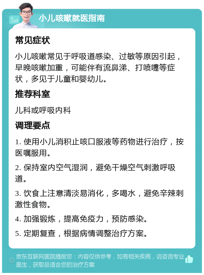 小儿咳嗽就医指南 常见症状 小儿咳嗽常见于呼吸道感染、过敏等原因引起，早晚咳嗽加重，可能伴有流鼻涕、打喷嚏等症状，多见于儿童和婴幼儿。 推荐科室 儿科或呼吸内科 调理要点 1. 使用小儿消积止咳口服液等药物进行治疗，按医嘱服用。 2. 保持室内空气湿润，避免干燥空气刺激呼吸道。 3. 饮食上注意清淡易消化，多喝水，避免辛辣刺激性食物。 4. 加强锻炼，提高免疫力，预防感染。 5. 定期复查，根据病情调整治疗方案。