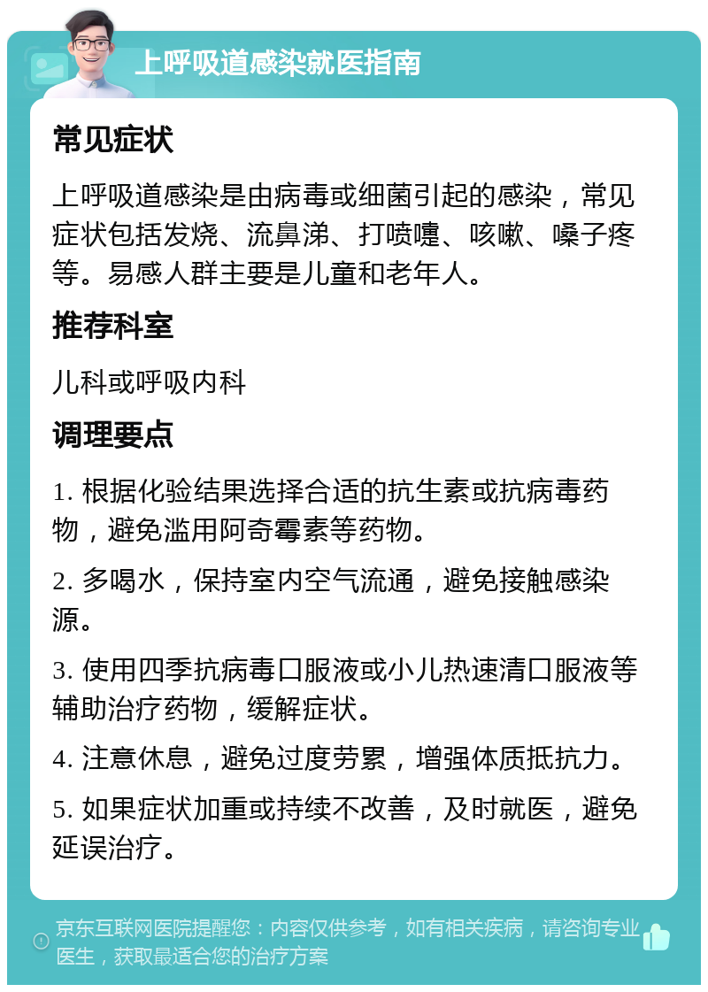 上呼吸道感染就医指南 常见症状 上呼吸道感染是由病毒或细菌引起的感染，常见症状包括发烧、流鼻涕、打喷嚏、咳嗽、嗓子疼等。易感人群主要是儿童和老年人。 推荐科室 儿科或呼吸内科 调理要点 1. 根据化验结果选择合适的抗生素或抗病毒药物，避免滥用阿奇霉素等药物。 2. 多喝水，保持室内空气流通，避免接触感染源。 3. 使用四季抗病毒口服液或小儿热速清口服液等辅助治疗药物，缓解症状。 4. 注意休息，避免过度劳累，增强体质抵抗力。 5. 如果症状加重或持续不改善，及时就医，避免延误治疗。