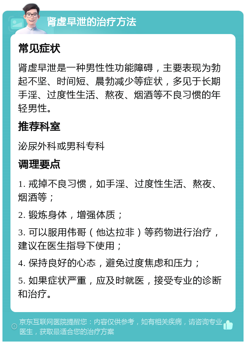 肾虚早泄的治疗方法 常见症状 肾虚早泄是一种男性性功能障碍，主要表现为勃起不坚、时间短、晨勃减少等症状，多见于长期手淫、过度性生活、熬夜、烟酒等不良习惯的年轻男性。 推荐科室 泌尿外科或男科专科 调理要点 1. 戒掉不良习惯，如手淫、过度性生活、熬夜、烟酒等； 2. 锻炼身体，增强体质； 3. 可以服用伟哥（他达拉非）等药物进行治疗，建议在医生指导下使用； 4. 保持良好的心态，避免过度焦虑和压力； 5. 如果症状严重，应及时就医，接受专业的诊断和治疗。