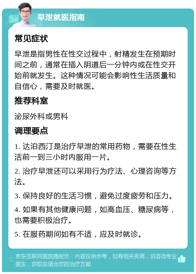 早泄就医指南 常见症状 早泄是指男性在性交过程中，射精发生在预期时间之前，通常在插入阴道后一分钟内或在性交开始前就发生。这种情况可能会影响性生活质量和自信心，需要及时就医。 推荐科室 泌尿外科或男科 调理要点 1. 达泊西汀是治疗早泄的常用药物，需要在性生活前一到三小时内服用一片。 2. 治疗早泄还可以采用行为疗法、心理咨询等方法。 3. 保持良好的生活习惯，避免过度疲劳和压力。 4. 如果有其他健康问题，如高血压、糖尿病等，也需要积极治疗。 5. 在服药期间如有不适，应及时就诊。