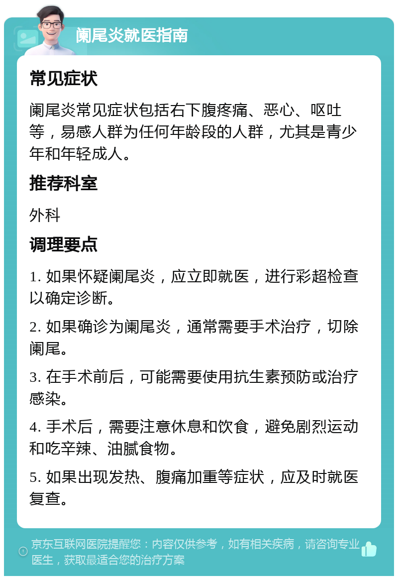 阑尾炎就医指南 常见症状 阑尾炎常见症状包括右下腹疼痛、恶心、呕吐等，易感人群为任何年龄段的人群，尤其是青少年和年轻成人。 推荐科室 外科 调理要点 1. 如果怀疑阑尾炎，应立即就医，进行彩超检查以确定诊断。 2. 如果确诊为阑尾炎，通常需要手术治疗，切除阑尾。 3. 在手术前后，可能需要使用抗生素预防或治疗感染。 4. 手术后，需要注意休息和饮食，避免剧烈运动和吃辛辣、油腻食物。 5. 如果出现发热、腹痛加重等症状，应及时就医复查。