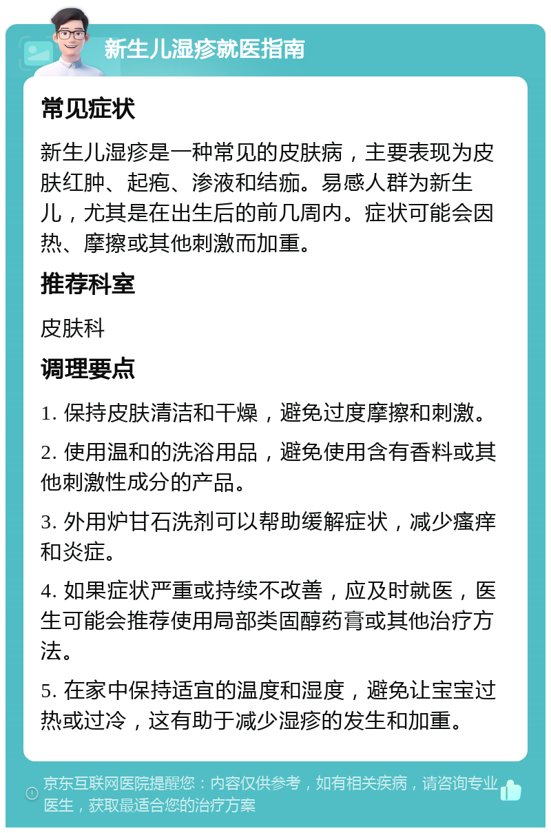 新生儿湿疹就医指南 常见症状 新生儿湿疹是一种常见的皮肤病，主要表现为皮肤红肿、起疱、渗液和结痂。易感人群为新生儿，尤其是在出生后的前几周内。症状可能会因热、摩擦或其他刺激而加重。 推荐科室 皮肤科 调理要点 1. 保持皮肤清洁和干燥，避免过度摩擦和刺激。 2. 使用温和的洗浴用品，避免使用含有香料或其他刺激性成分的产品。 3. 外用炉甘石洗剂可以帮助缓解症状，减少瘙痒和炎症。 4. 如果症状严重或持续不改善，应及时就医，医生可能会推荐使用局部类固醇药膏或其他治疗方法。 5. 在家中保持适宜的温度和湿度，避免让宝宝过热或过冷，这有助于减少湿疹的发生和加重。