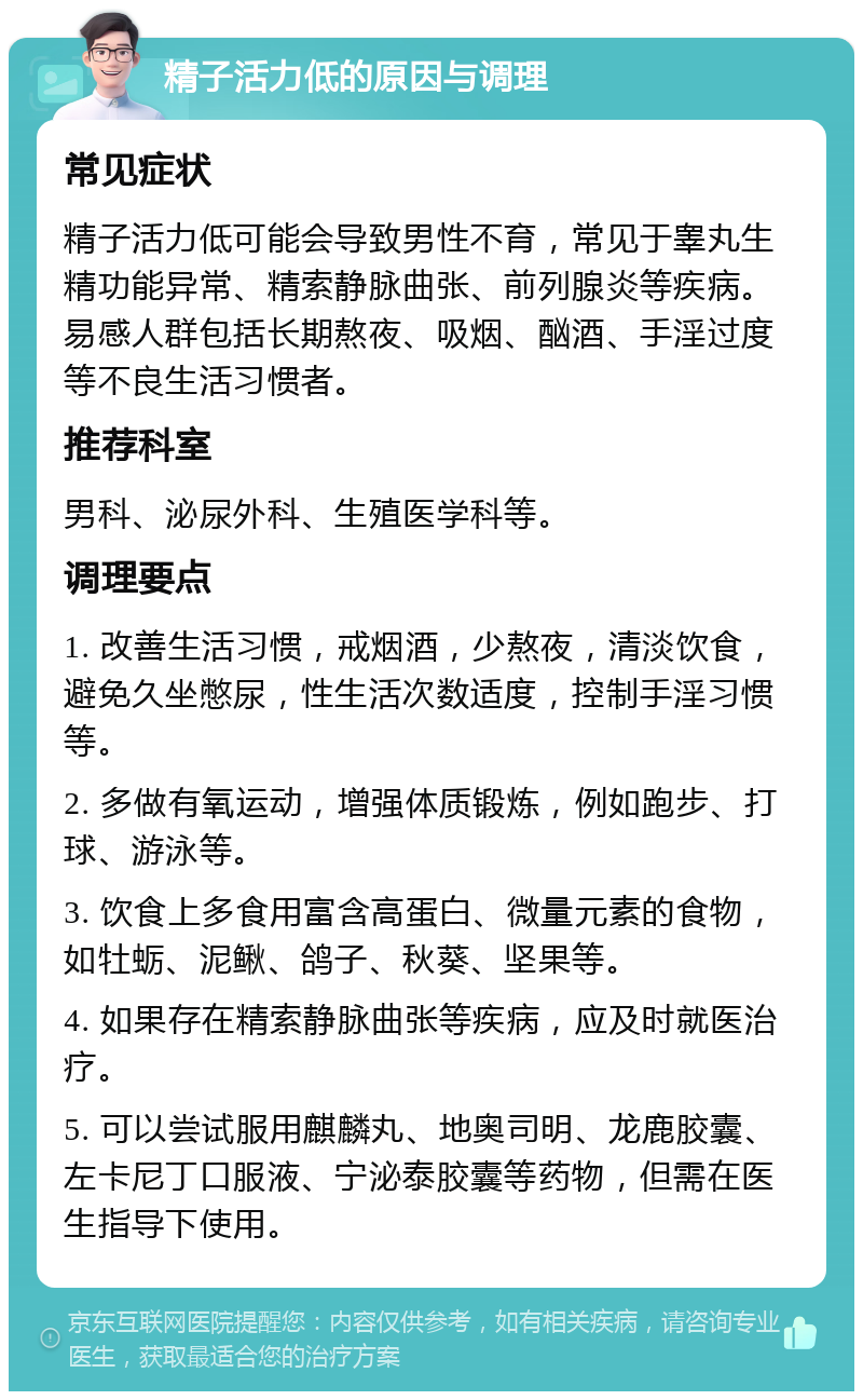 精子活力低的原因与调理 常见症状 精子活力低可能会导致男性不育，常见于睾丸生精功能异常、精索静脉曲张、前列腺炎等疾病。易感人群包括长期熬夜、吸烟、酗酒、手淫过度等不良生活习惯者。 推荐科室 男科、泌尿外科、生殖医学科等。 调理要点 1. 改善生活习惯，戒烟酒，少熬夜，清淡饮食，避免久坐憋尿，性生活次数适度，控制手淫习惯等。 2. 多做有氧运动，增强体质锻炼，例如跑步、打球、游泳等。 3. 饮食上多食用富含高蛋白、微量元素的食物，如牡蛎、泥鳅、鸽子、秋葵、坚果等。 4. 如果存在精索静脉曲张等疾病，应及时就医治疗。 5. 可以尝试服用麒麟丸、地奥司明、龙鹿胶囊、左卡尼丁口服液、宁泌泰胶囊等药物，但需在医生指导下使用。