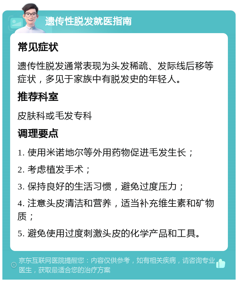 遗传性脱发就医指南 常见症状 遗传性脱发通常表现为头发稀疏、发际线后移等症状，多见于家族中有脱发史的年轻人。 推荐科室 皮肤科或毛发专科 调理要点 1. 使用米诺地尔等外用药物促进毛发生长； 2. 考虑植发手术； 3. 保持良好的生活习惯，避免过度压力； 4. 注意头皮清洁和营养，适当补充维生素和矿物质； 5. 避免使用过度刺激头皮的化学产品和工具。