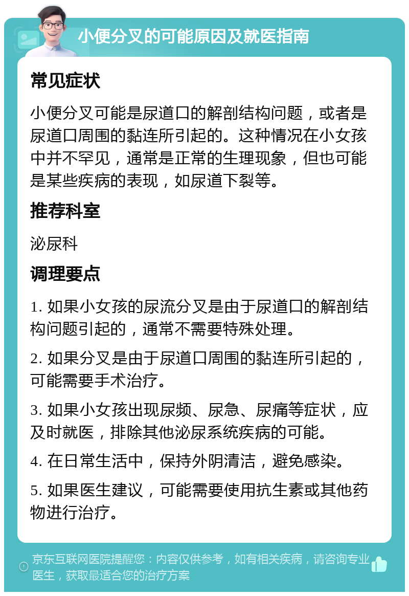 小便分叉的可能原因及就医指南 常见症状 小便分叉可能是尿道口的解剖结构问题，或者是尿道口周围的黏连所引起的。这种情况在小女孩中并不罕见，通常是正常的生理现象，但也可能是某些疾病的表现，如尿道下裂等。 推荐科室 泌尿科 调理要点 1. 如果小女孩的尿流分叉是由于尿道口的解剖结构问题引起的，通常不需要特殊处理。 2. 如果分叉是由于尿道口周围的黏连所引起的，可能需要手术治疗。 3. 如果小女孩出现尿频、尿急、尿痛等症状，应及时就医，排除其他泌尿系统疾病的可能。 4. 在日常生活中，保持外阴清洁，避免感染。 5. 如果医生建议，可能需要使用抗生素或其他药物进行治疗。