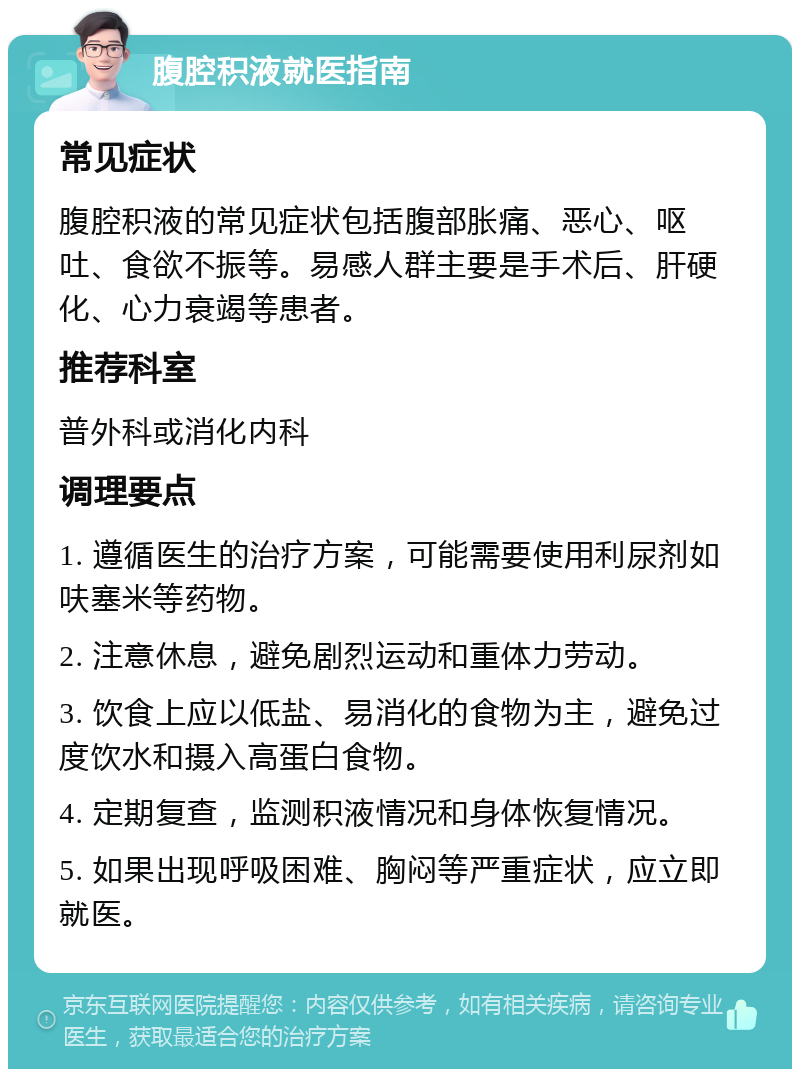 腹腔积液就医指南 常见症状 腹腔积液的常见症状包括腹部胀痛、恶心、呕吐、食欲不振等。易感人群主要是手术后、肝硬化、心力衰竭等患者。 推荐科室 普外科或消化内科 调理要点 1. 遵循医生的治疗方案，可能需要使用利尿剂如呋塞米等药物。 2. 注意休息，避免剧烈运动和重体力劳动。 3. 饮食上应以低盐、易消化的食物为主，避免过度饮水和摄入高蛋白食物。 4. 定期复查，监测积液情况和身体恢复情况。 5. 如果出现呼吸困难、胸闷等严重症状，应立即就医。