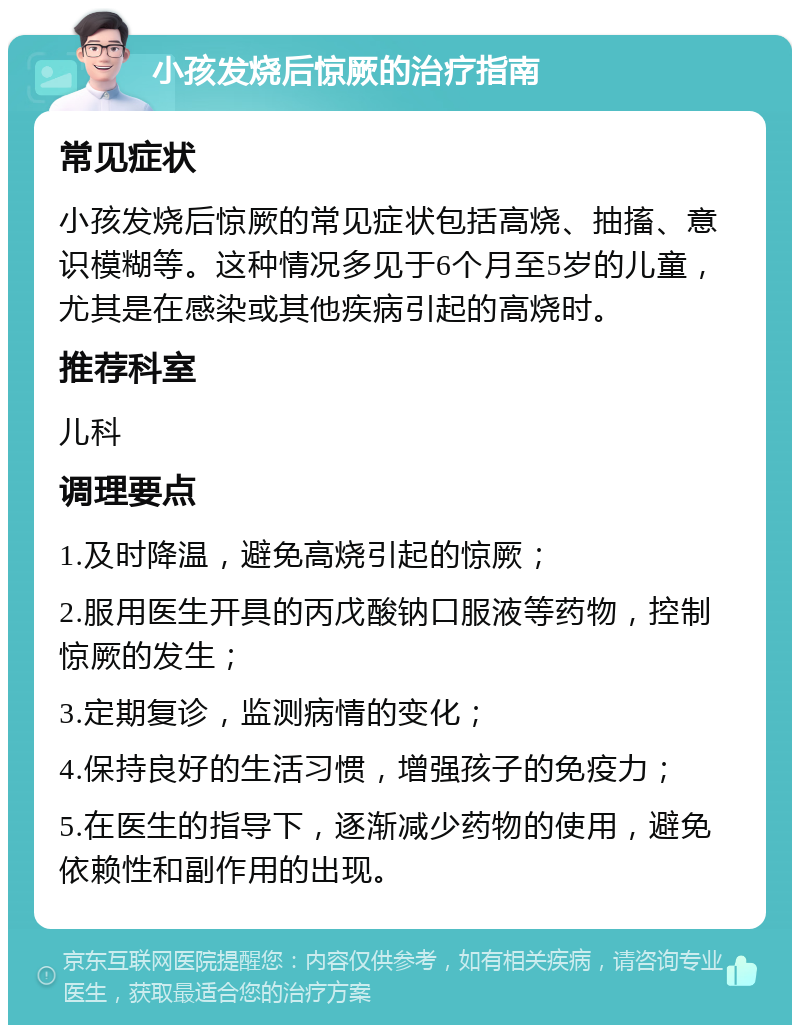 小孩发烧后惊厥的治疗指南 常见症状 小孩发烧后惊厥的常见症状包括高烧、抽搐、意识模糊等。这种情况多见于6个月至5岁的儿童，尤其是在感染或其他疾病引起的高烧时。 推荐科室 儿科 调理要点 1.及时降温，避免高烧引起的惊厥； 2.服用医生开具的丙戊酸钠口服液等药物，控制惊厥的发生； 3.定期复诊，监测病情的变化； 4.保持良好的生活习惯，增强孩子的免疫力； 5.在医生的指导下，逐渐减少药物的使用，避免依赖性和副作用的出现。