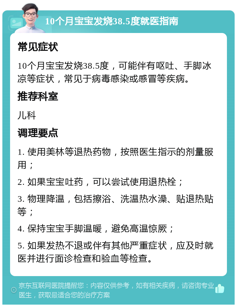 10个月宝宝发烧38.5度就医指南 常见症状 10个月宝宝发烧38.5度，可能伴有呕吐、手脚冰凉等症状，常见于病毒感染或感冒等疾病。 推荐科室 儿科 调理要点 1. 使用美林等退热药物，按照医生指示的剂量服用； 2. 如果宝宝吐药，可以尝试使用退热栓； 3. 物理降温，包括擦浴、洗温热水澡、贴退热贴等； 4. 保持宝宝手脚温暖，避免高温惊厥； 5. 如果发热不退或伴有其他严重症状，应及时就医并进行面诊检查和验血等检查。