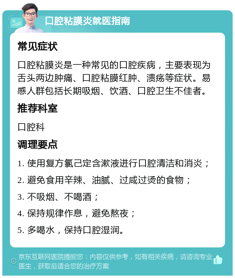 口腔粘膜炎就医指南 常见症状 口腔粘膜炎是一种常见的口腔疾病，主要表现为舌头两边肿痛、口腔粘膜红肿、溃疡等症状。易感人群包括长期吸烟、饮酒、口腔卫生不佳者。 推荐科室 口腔科 调理要点 1. 使用复方氯己定含漱液进行口腔清洁和消炎； 2. 避免食用辛辣、油腻、过咸过烫的食物； 3. 不吸烟、不喝酒； 4. 保持规律作息，避免熬夜； 5. 多喝水，保持口腔湿润。