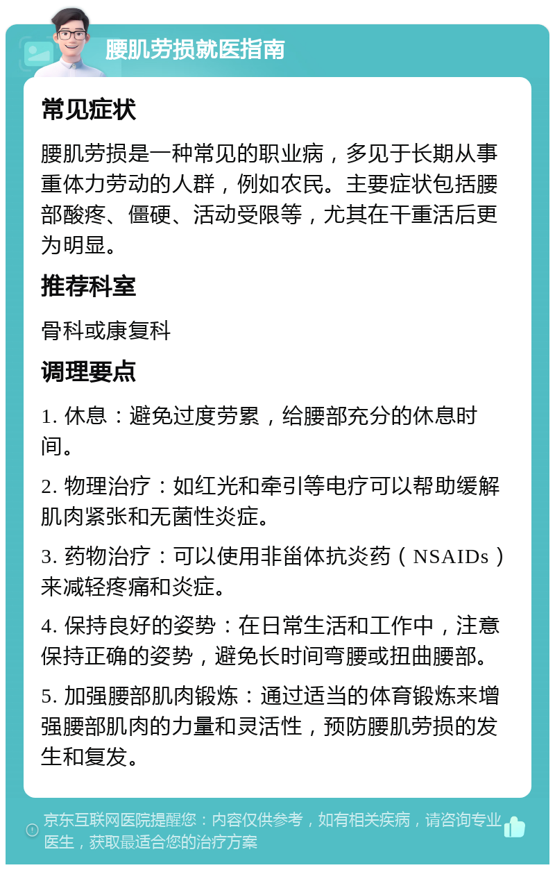 腰肌劳损就医指南 常见症状 腰肌劳损是一种常见的职业病，多见于长期从事重体力劳动的人群，例如农民。主要症状包括腰部酸疼、僵硬、活动受限等，尤其在干重活后更为明显。 推荐科室 骨科或康复科 调理要点 1. 休息：避免过度劳累，给腰部充分的休息时间。 2. 物理治疗：如红光和牵引等电疗可以帮助缓解肌肉紧张和无菌性炎症。 3. 药物治疗：可以使用非甾体抗炎药（NSAIDs）来减轻疼痛和炎症。 4. 保持良好的姿势：在日常生活和工作中，注意保持正确的姿势，避免长时间弯腰或扭曲腰部。 5. 加强腰部肌肉锻炼：通过适当的体育锻炼来增强腰部肌肉的力量和灵活性，预防腰肌劳损的发生和复发。