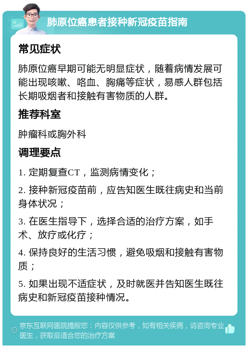 肺原位癌患者接种新冠疫苗指南 常见症状 肺原位癌早期可能无明显症状，随着病情发展可能出现咳嗽、咯血、胸痛等症状，易感人群包括长期吸烟者和接触有害物质的人群。 推荐科室 肿瘤科或胸外科 调理要点 1. 定期复查CT，监测病情变化； 2. 接种新冠疫苗前，应告知医生既往病史和当前身体状况； 3. 在医生指导下，选择合适的治疗方案，如手术、放疗或化疗； 4. 保持良好的生活习惯，避免吸烟和接触有害物质； 5. 如果出现不适症状，及时就医并告知医生既往病史和新冠疫苗接种情况。