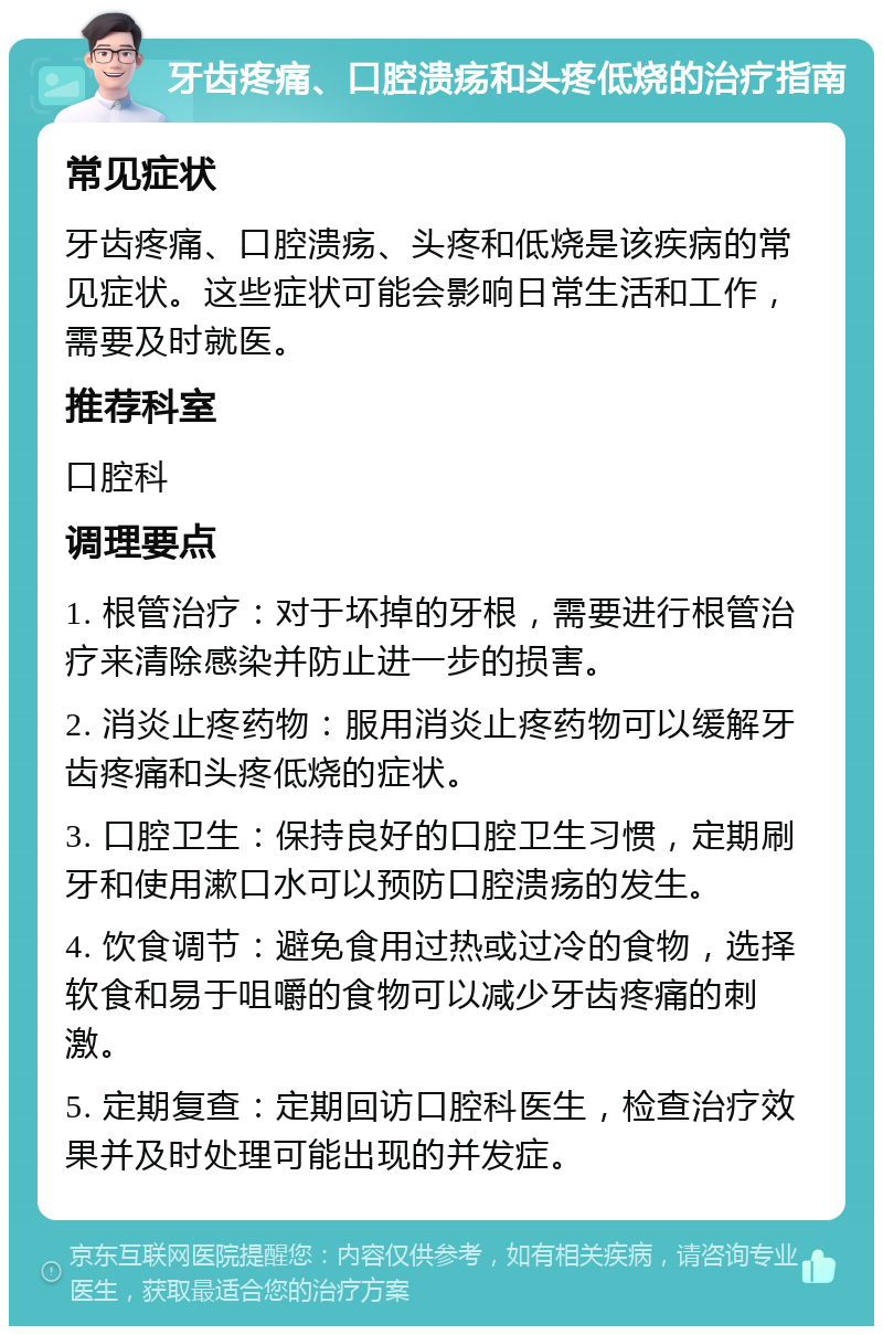 牙齿疼痛、口腔溃疡和头疼低烧的治疗指南 常见症状 牙齿疼痛、口腔溃疡、头疼和低烧是该疾病的常见症状。这些症状可能会影响日常生活和工作，需要及时就医。 推荐科室 口腔科 调理要点 1. 根管治疗：对于坏掉的牙根，需要进行根管治疗来清除感染并防止进一步的损害。 2. 消炎止疼药物：服用消炎止疼药物可以缓解牙齿疼痛和头疼低烧的症状。 3. 口腔卫生：保持良好的口腔卫生习惯，定期刷牙和使用漱口水可以预防口腔溃疡的发生。 4. 饮食调节：避免食用过热或过冷的食物，选择软食和易于咀嚼的食物可以减少牙齿疼痛的刺激。 5. 定期复查：定期回访口腔科医生，检查治疗效果并及时处理可能出现的并发症。