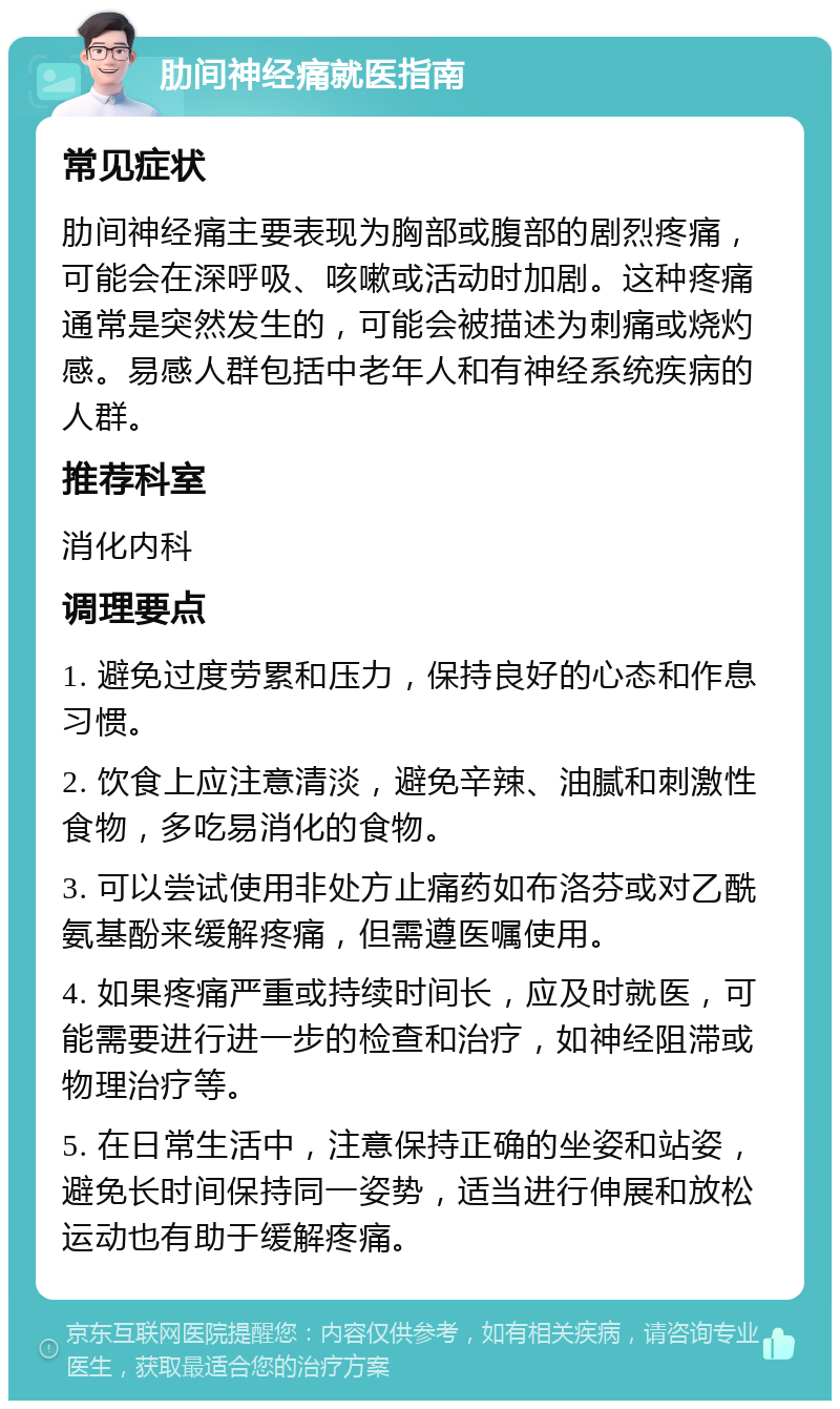 肋间神经痛就医指南 常见症状 肋间神经痛主要表现为胸部或腹部的剧烈疼痛，可能会在深呼吸、咳嗽或活动时加剧。这种疼痛通常是突然发生的，可能会被描述为刺痛或烧灼感。易感人群包括中老年人和有神经系统疾病的人群。 推荐科室 消化内科 调理要点 1. 避免过度劳累和压力，保持良好的心态和作息习惯。 2. 饮食上应注意清淡，避免辛辣、油腻和刺激性食物，多吃易消化的食物。 3. 可以尝试使用非处方止痛药如布洛芬或对乙酰氨基酚来缓解疼痛，但需遵医嘱使用。 4. 如果疼痛严重或持续时间长，应及时就医，可能需要进行进一步的检查和治疗，如神经阻滞或物理治疗等。 5. 在日常生活中，注意保持正确的坐姿和站姿，避免长时间保持同一姿势，适当进行伸展和放松运动也有助于缓解疼痛。